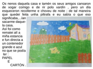 Os nenos daquela casa e tamén os seus amigos cansaron
de xogar comigo e de rir polo xardín , pero un día
esqueceron recollerme e choveu de noite ; de tal maneira
que quedei feita unha piltrafa e eu sabía o que eso
significaba,...ían
sacarme daque-
la casa.
Así foi como
rematei alí a
miña estancia
e fun directa a
un contenedor
grande e azul
no que se podía
ler :
PAPEL
E
CARTÓN .
 
