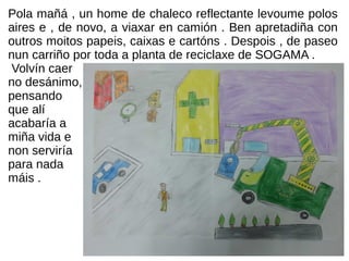 Pola mañá , un home de chaleco reflectante levoume polos
aires e , de novo, a viaxar en camión . Ben apretadiña con
outros moitos papeis, caixas e cartóns . Despois , de paseo
nun carriño por toda a planta de reciclaxe de SOGAMA .
Volvín caer
no desánimo,
pensando
que alí
acabaría a
miña vida e
non serviría
para nada
máis .
 