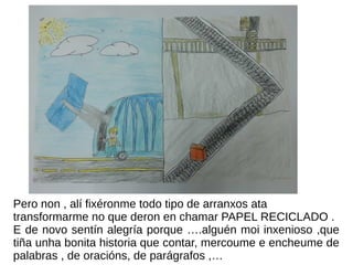 Pero non , alí fixéronme todo tipo de arranxos ata
transformarme no que deron en chamar PAPEL RECICLADO .
E de novo sentín alegría porque ….alguén moi inxenioso ,que
tiña unha bonita historia que contar, mercoume e encheume de
palabras , de oracións, de parágrafos ,…
 