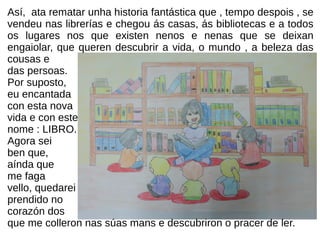 Así, ata rematar unha historia fantástica que , tempo despois , se
vendeu nas librerías e chegou ás casas, ás bibliotecas e a todos
os lugares nos que existen nenos e nenas que se deixan
engaiolar, que queren descubrir a vida, o mundo , a beleza das
cousas e
das persoas.
Por suposto,
eu encantada
con esta nova
vida e con este
nome : LIBRO.
Agora sei
ben que,
aínda que
me faga
vello, quedarei
prendido no
corazón dos
que me colleron nas súas mans e descubriron o pracer de ler.
 