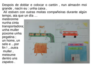 Despois de doblar e colocar o cartón , nun almacén moi
grande , nacín eu : unha caixa .
Alí estiven con outras moitas compañeiras durante algún
tempo, ata que un día …
metéronme
nunha cinta
transportadora;
unha muller
púxome unha
pegatina ;
un home, un
selo e ...por
fin ! ...outra
muller ,
meteume
dentro uns
zapatos .
 