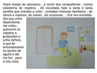 Outro tempo de descanso , a carón das compañeiras , nunha
estantería de madeira . Alí escoitaba falar a tanta e tanta
xentiña que entraba a cotío ; contaban historias familiares , de
nenos e maiores, de viaxes , de sorpresas . ..Era moi entretido.
Ata que unha
dependenta
me colleu ,
quitoume os
zapatos e
proboullos a
unha señora,
á que lle
entusiasmaron
os tacóns de
agulla e aló
me fun , para
a súa casa.
 