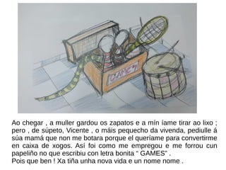 Ao chegar , a muller gardou os zapatos e a mín íame tirar ao lixo ;
pero , de súpeto, Vicente , o máis pequecho da vivenda, pediulle á
súa mamá que non me botara porque el queríame para convertirme
en caixa de xogos. Así foi como me empregou e me forrou cun
papeliño no que escribiu con letra bonita “ GAMES” .
Pois que ben ! Xa tiña unha nova vida e un nome nome .
 