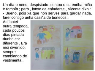 Un día o neno, despistado ,sentou o cu enriba miña
e rompín ; pero , lonxe de enfadarse , Vicente dixo :
- Bueno, pois xa que non serves para gardar nada,
farei contigo unha casiña de bonecos .
Así botei
outra tempada,
cada poucos
días pintada
dunha cor
diferente . Era
moi divertido,
sempre
cambiando de
vestimenta .
 