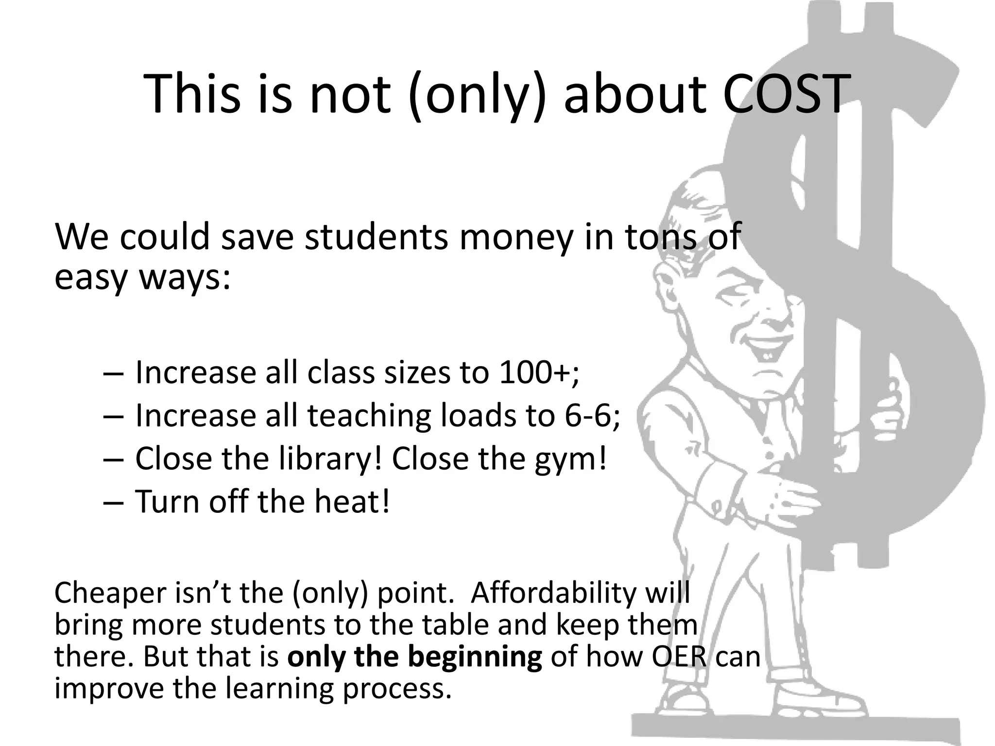 This is not (only) about COST
We could save students money in tons of
easy ways:
– Increase all class sizes to 100+;
– Increase all teaching loads to 6-6;
– Close the library! Close the gym!
– Turn off the heat!
Cheaper isn’t the (only) point. Affordability will
bring more students to the table and keep them
there. But that is only the beginning of how OER can
improve the learning process.
 