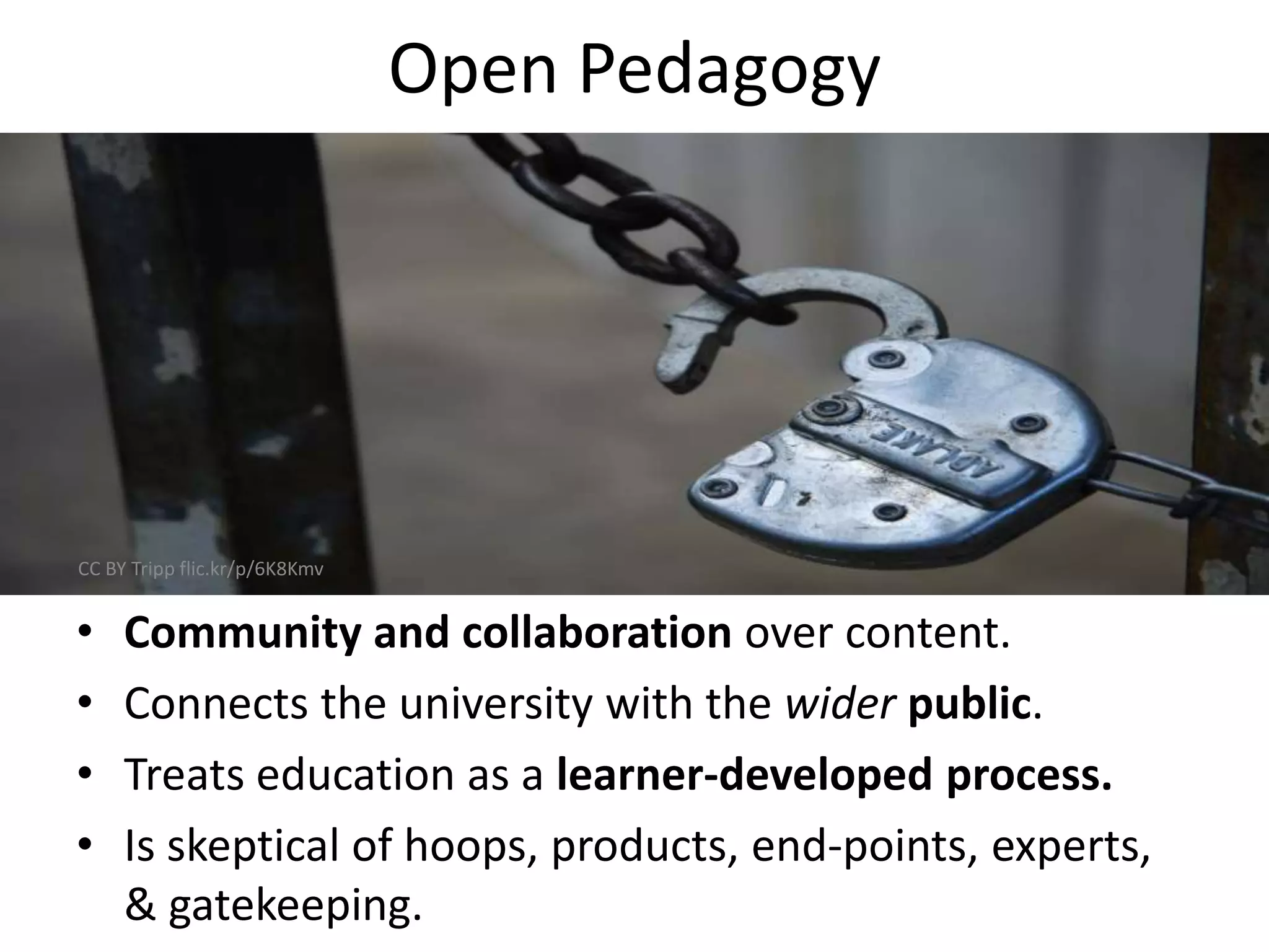 Open Pedagogy
• Community and collaboration over content.
• Connects the university with the wider public.
• Treats education as a learner-developed process.
• Is skeptical of hoops, products, end-points, experts,
& gatekeeping.
CC BY Tripp flic.kr/p/6K8Kmv
 