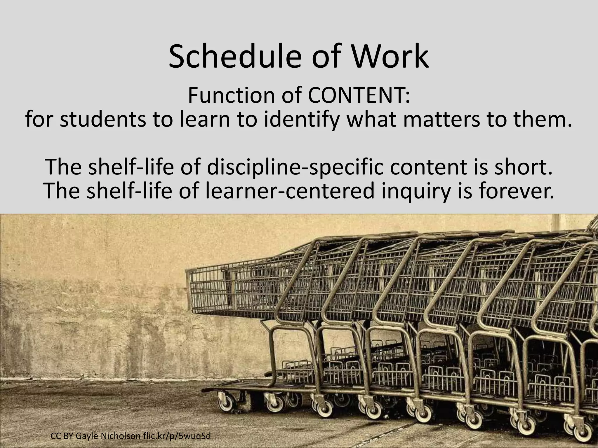 Schedule of Work
Function of CONTENT:
for students to learn to identify what matters to them.
The shelf-life of discipline-specific content is short.
The shelf-life of learner-centered inquiry is forever.
CC BY Gayle Nicholson flic.kr/p/5wuqSd
 
