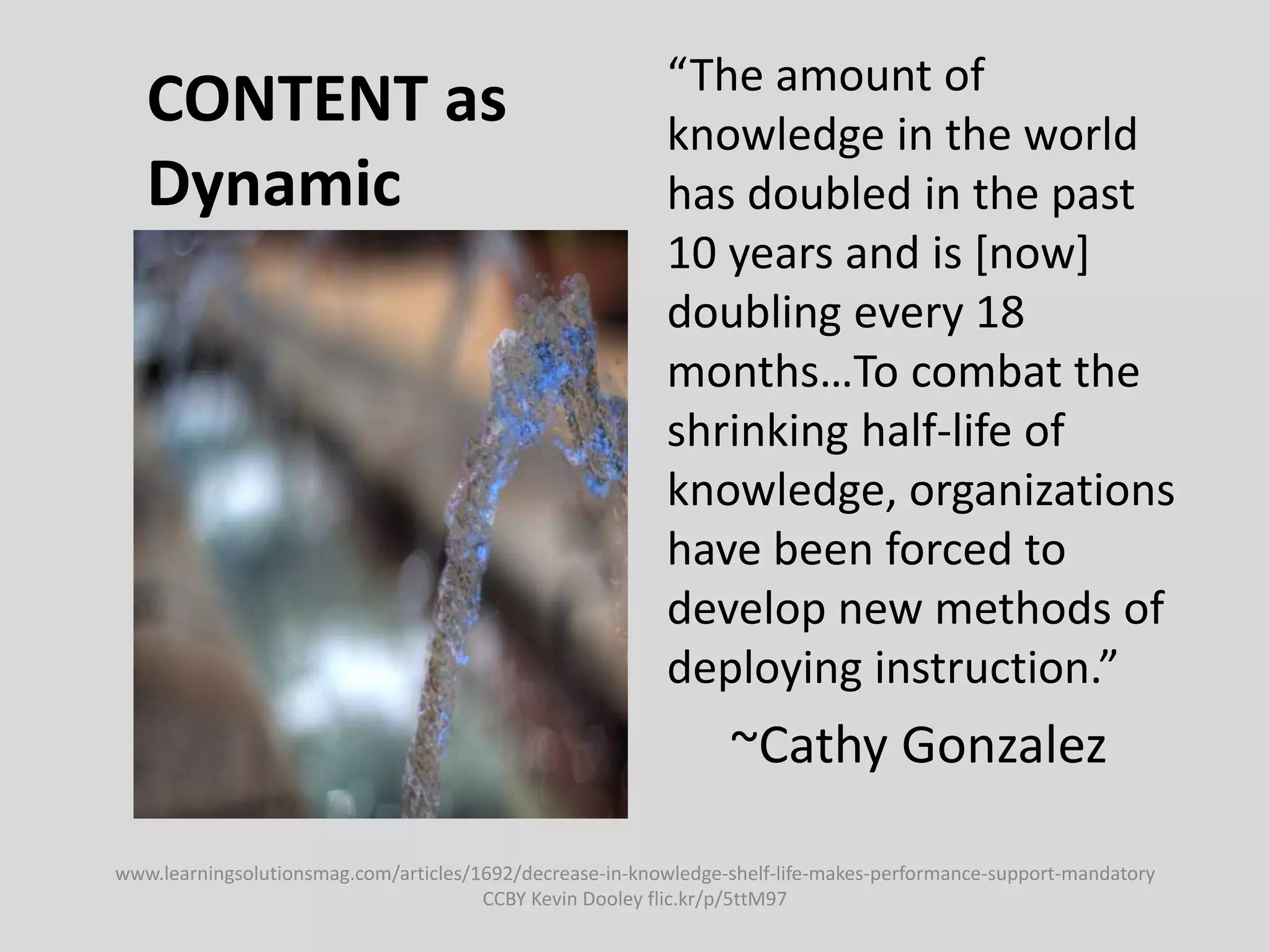 CONTENT as
Dynamic
“The amount of
knowledge in the world
has doubled in the past
10 years and is [now]
doubling every 18
months…To combat the
shrinking half-life of
knowledge, organizations
have been forced to
develop new methods of
deploying instruction.”
~Cathy Gonzalez
www.learningsolutionsmag.com/articles/1692/decrease-in-knowledge-shelf-life-makes-performance-support-mandatory
CCBY Kevin Dooley flic.kr/p/5ttM97
 