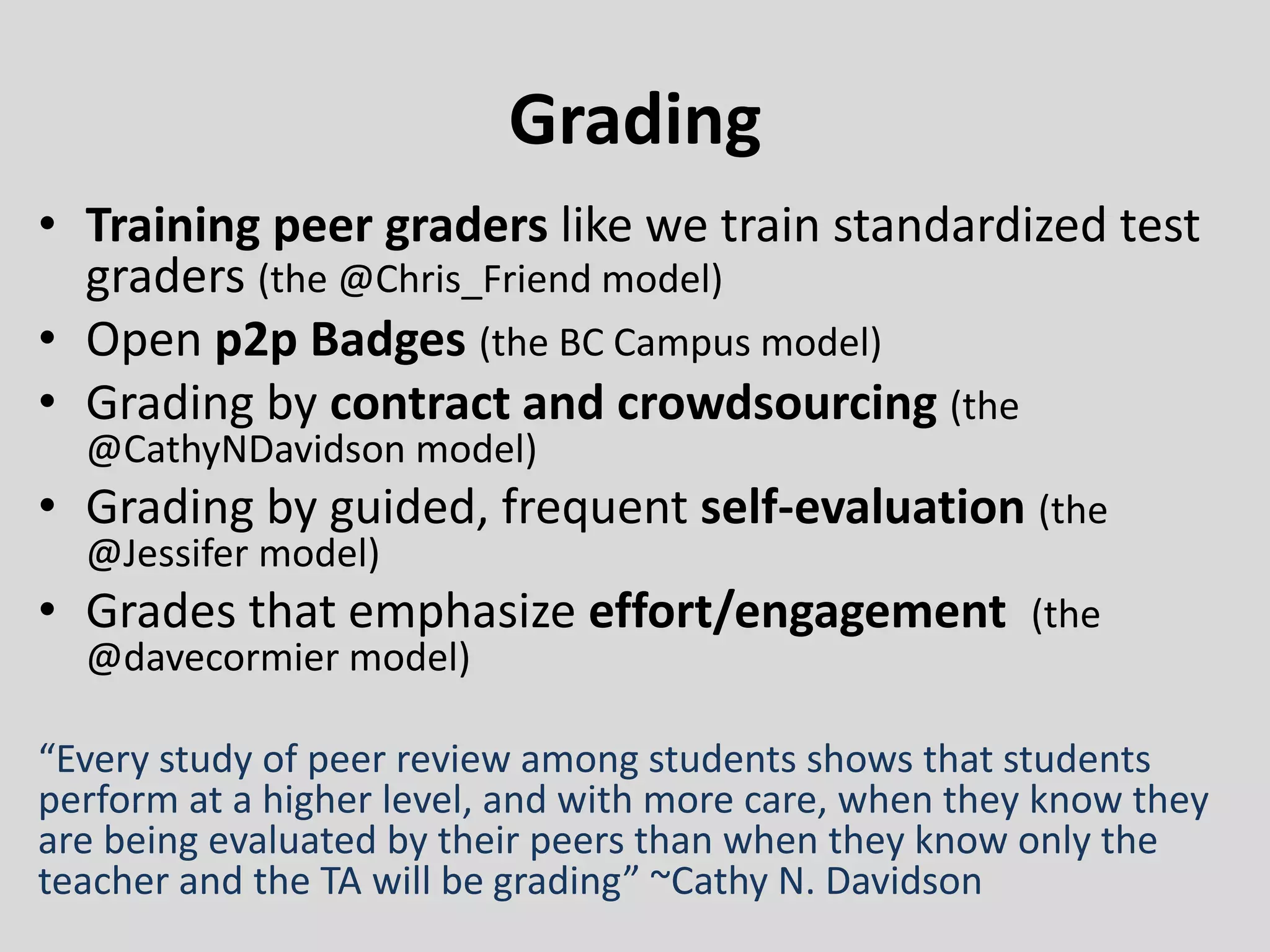 Grading
• Training peer graders like we train standardized test
graders (the @Chris_Friend model)
• Open p2p Badges (the BC Campus model)
• Grading by contract and crowdsourcing (the
@CathyNDavidson model)
• Grading by guided, frequent self-evaluation (the
@Jessifer model)
• Grades that emphasize effort/engagement (the
@davecormier model)
“Every study of peer review among students shows that students
perform at a higher level, and with more care, when they know they
are being evaluated by their peers than when they know only the
teacher and the TA will be grading” ~Cathy N. Davidson
 