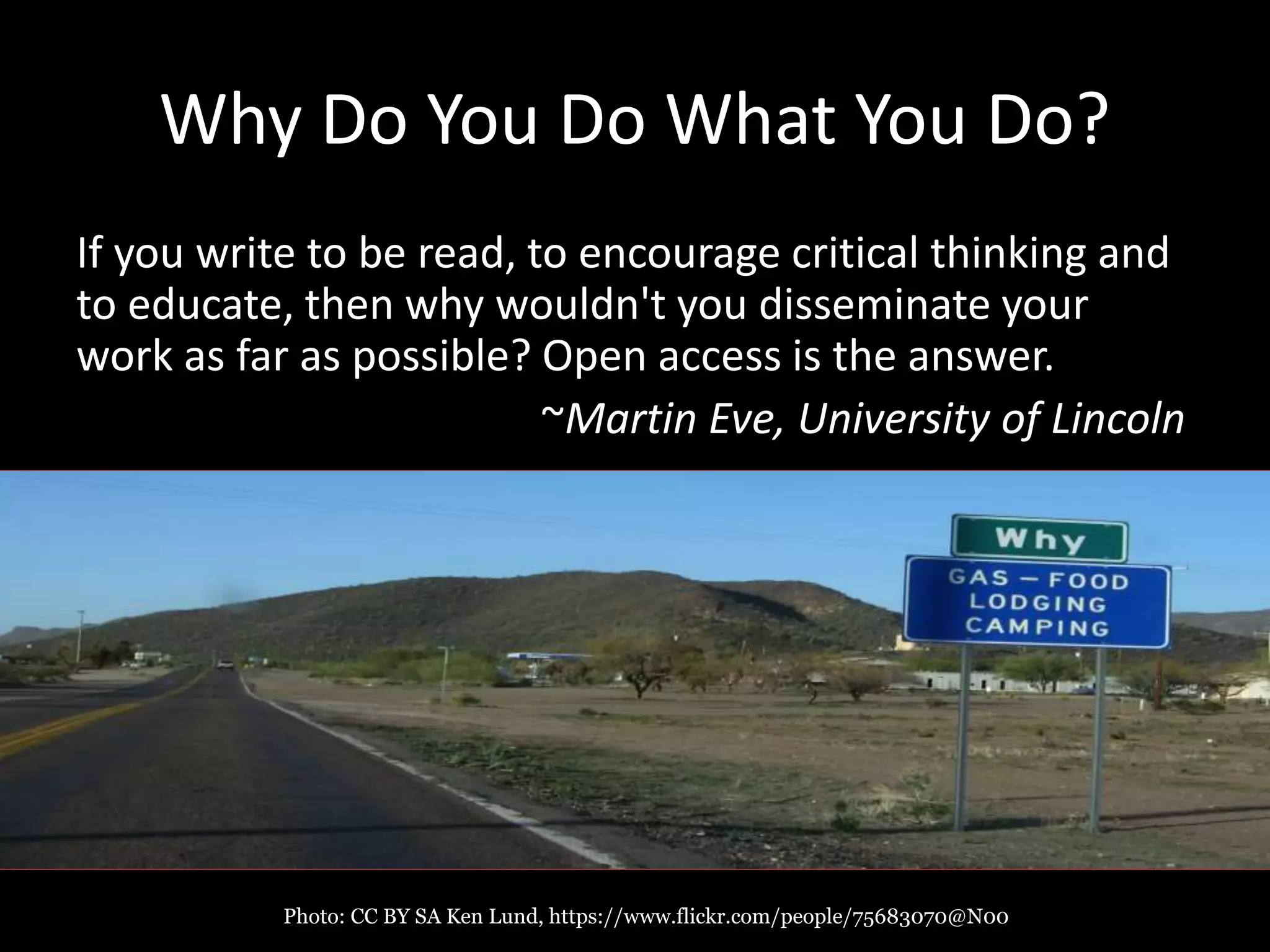 Why Do You Do What You Do?
If you write to be read, to encourage critical thinking and
to educate, then why wouldn't you disseminate your
work as far as possible? Open access is the answer.
~Martin Eve, University of Lincoln
Photo: CC BY SA Ken Lund, https://www.flickr.com/people/75683070@N00
 