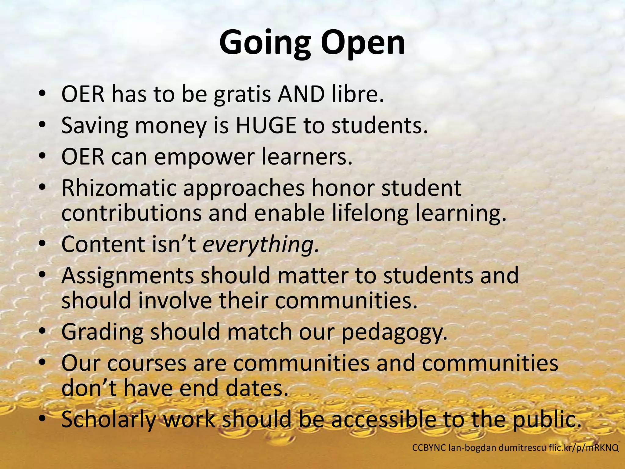 Going Open
• OER has to be gratis AND libre.
• Saving money is HUGE to students.
• OER can empower learners.
• Rhizomatic approaches honor student
contributions and enable lifelong learning.
• Content isn’t everything.
• Assignments should matter to students and
should involve their communities.
• Grading should match our pedagogy.
• Our courses are communities and communities
don’t have end dates.
• Scholarly work should be accessible to the public.
CCBYNC Ian-bogdan dumitrescu flic.kr/p/mRKNQ
 