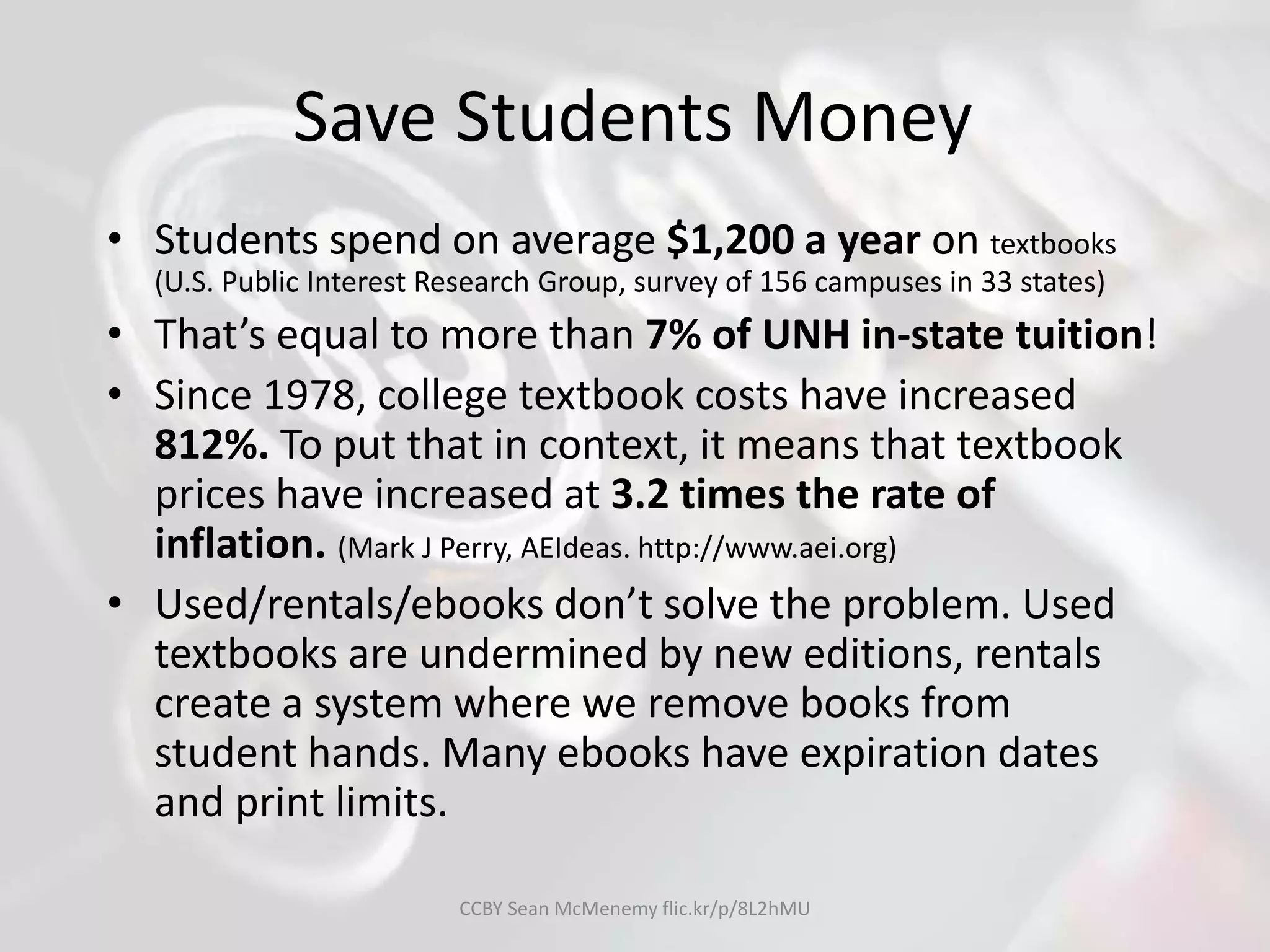 Save Students Money
• Students spend on average $1,200 a year on textbooks
(U.S. Public Interest Research Group, survey of 156 campuses in 33 states)
• That’s equal to more than 7% of UNH in-state tuition!
• Since 1978, college textbook costs have increased
812%. To put that in context, it means that textbook
prices have increased at 3.2 times the rate of
inflation. (Mark J Perry, AEIdeas. http://www.aei.org)
• Used/rentals/ebooks don’t solve the problem. Used
textbooks are undermined by new editions, rentals
create a system where we remove books from
student hands. Many ebooks have expiration dates
and print limits.
CCBY Sean McMenemy flic.kr/p/8L2hMU
 