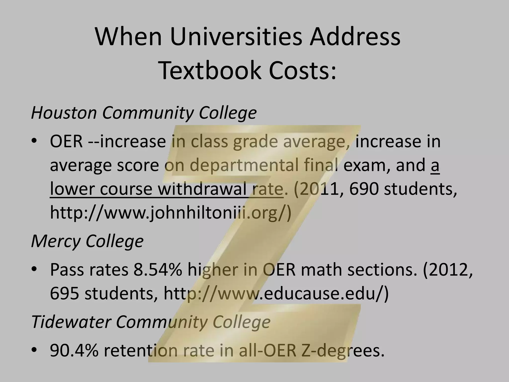 When Universities Address
Textbook Costs:
Houston Community College
• OER --increase in class grade average, increase in
average score on departmental final exam, and a
lower course withdrawal rate. (2011, 690 students,
http://www.johnhiltoniii.org/)
Mercy College
• Pass rates 8.54% higher in OER math sections. (2012,
695 students, http://www.educause.edu/)
Tidewater Community College
• 90.4% retention rate in all-OER Z-degrees.
 
