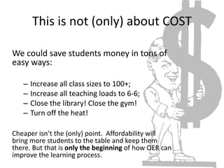 This is not (only) about COST
We could save students money in tons of
easy ways:
– Increase all class sizes to 100+;
– Increase all teaching loads to 6-6;
– Close the library! Close the gym!
– Turn off the heat!
Cheaper isn’t the (only) point. Affordability will
bring more students to the table and keep them
there. But that is only the beginning of how OER can
improve the learning process.
 
