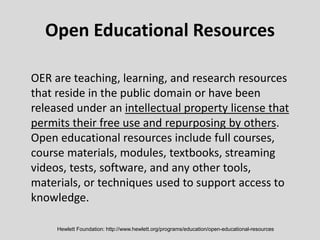 Open Educational Resources
OER are teaching, learning, and research resources
that reside in the public domain or have been
released under an intellectual property license that
permits their free use and repurposing by others.
Open educational resources include full courses,
course materials, modules, textbooks, streaming
videos, tests, software, and any other tools,
materials, or techniques used to support access to
knowledge.
Hewlett Foundation: http://www.hewlett.org/programs/education/open-educational-resources
 