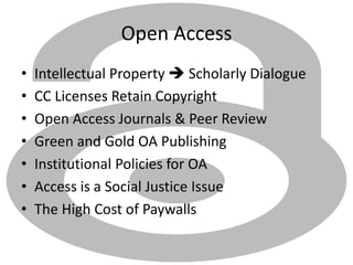 Open Access
• Intellectual Property  Scholarly Dialogue
• CC Licenses Retain Copyright
• Open Access Journals & Peer Review
• Green and Gold OA Publishing
• Institutional Policies for OA
• Access is a Social Justice Issue
• The High Cost of Paywalls
 