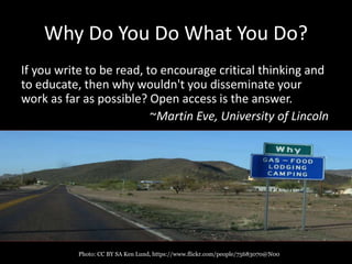 Why Do You Do What You Do?
If you write to be read, to encourage critical thinking and
to educate, then why wouldn't you disseminate your
work as far as possible? Open access is the answer.
~Martin Eve, University of Lincoln
Photo: CC BY SA Ken Lund, https://www.flickr.com/people/75683070@N00
 