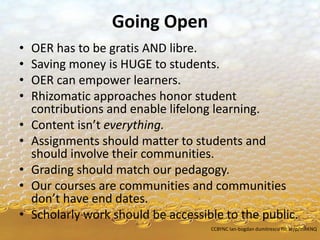 Going Open
• OER has to be gratis AND libre.
• Saving money is HUGE to students.
• OER can empower learners.
• Rhizomatic approaches honor student
contributions and enable lifelong learning.
• Content isn’t everything.
• Assignments should matter to students and
should involve their communities.
• Grading should match our pedagogy.
• Our courses are communities and communities
don’t have end dates.
• Scholarly work should be accessible to the public.
CCBYNC Ian-bogdan dumitrescu flic.kr/p/mRKNQ
 