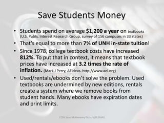 Save Students Money
• Students spend on average $1,200 a year on textbooks
(U.S. Public Interest Research Group, survey of 156 campuses in 33 states)
• That’s equal to more than 7% of UNH in-state tuition!
• Since 1978, college textbook costs have increased
812%. To put that in context, it means that textbook
prices have increased at 3.2 times the rate of
inflation. (Mark J Perry, AEIdeas. http://www.aei.org)
• Used/rentals/ebooks don’t solve the problem. Used
textbooks are undermined by new editions, rentals
create a system where we remove books from
student hands. Many ebooks have expiration dates
and print limits.
CCBY Sean McMenemy flic.kr/p/8L2hMU
 