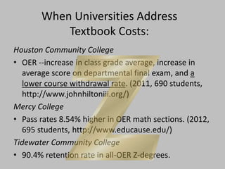 When Universities Address
Textbook Costs:
Houston Community College
• OER --increase in class grade average, increase in
average score on departmental final exam, and a
lower course withdrawal rate. (2011, 690 students,
http://www.johnhiltoniii.org/)
Mercy College
• Pass rates 8.54% higher in OER math sections. (2012,
695 students, http://www.educause.edu/)
Tidewater Community College
• 90.4% retention rate in all-OER Z-degrees.
 