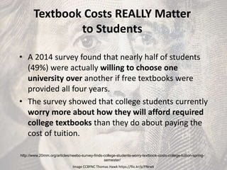 Textbook Costs REALLY Matter
to Students
• A 2014 survey found that nearly half of students
(49%) were actually willing to choose one
university over another if free textbooks were
provided all four years.
• The survey showed that college students currently
worry more about how they will afford required
college textbooks than they do about paying the
cost of tuition.
http://www.20mm.org/articles/neebo-survey-finds-college-students-worry-textbook-costs-college-tuition-spring-
semester/
Image CCBYNC Thomas Hawk https://flic.kr/p/PNrwk
 