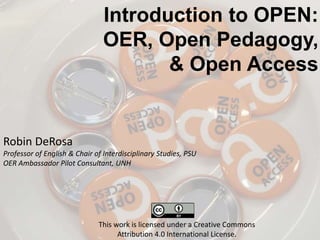 Introduction to OPEN:
OER, Open Pedagogy,
& Open Access
Robin DeRosa
Professor of English & Chair of Interdisciplinary Studies, PSU
OER Ambassador Pilot Consultant, UNH
This work is licensed under a Creative Commons
Attribution 4.0 International License.
 
