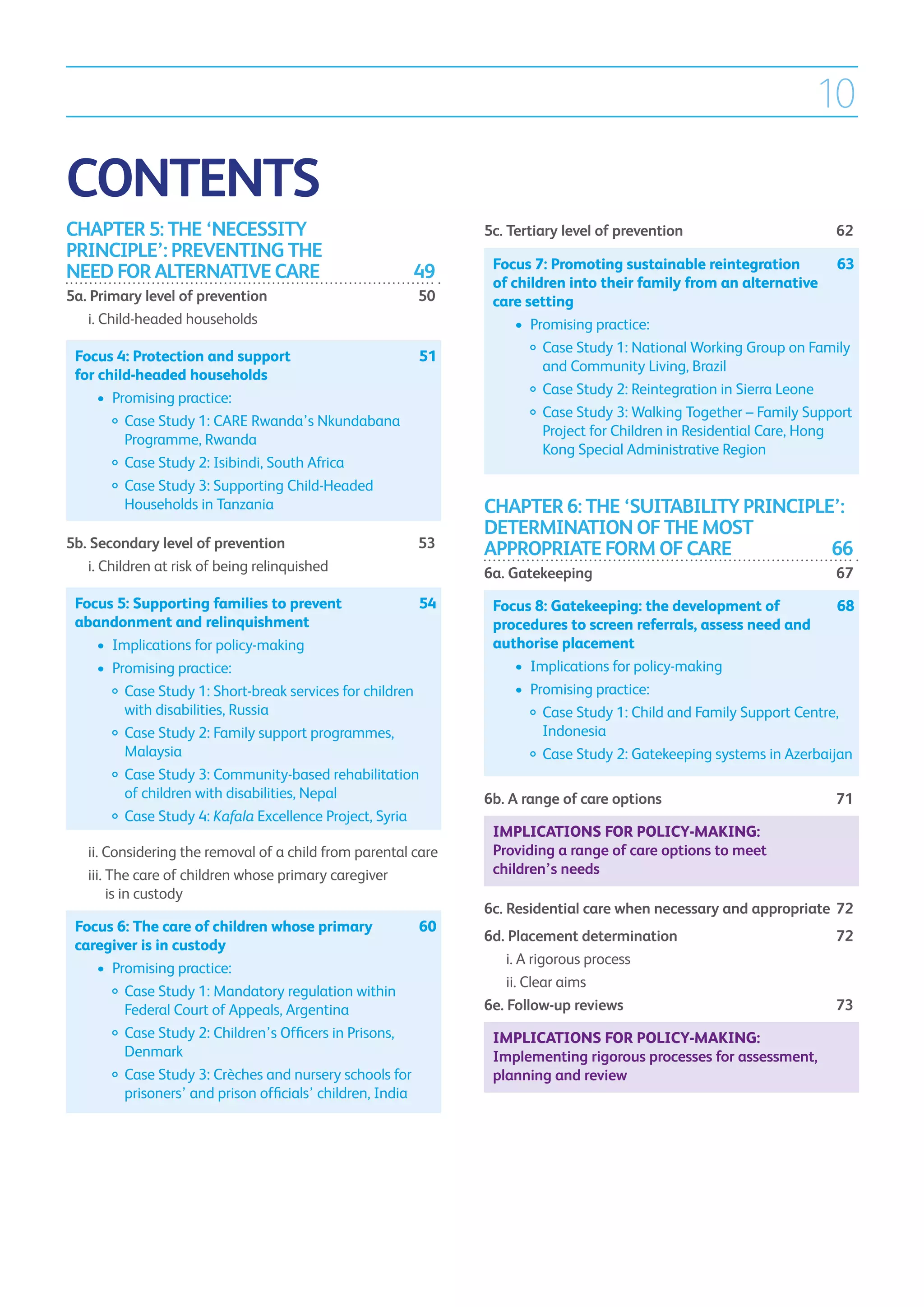 10

CONTENTS
CHAPTER 5: THE ‘NECESSITY                                          5c. Tertiary level of prevention	                      62
PRINCIPLE’: PREVENTING THE
                                                                    Focus 7: Promoting sustainable reintegration 	         63
NEED FOR ALTERNATIVE CARE	                                 49       of children into their family from an alternative
5a. Primary level of prevention	                            50      care setting
	 i.  hild-headed households
     C                                                              	 •	  romising practice:
                                                                          P
                                                                    		  ase Study 1: National Working Group on Family
                                                                            C
    Focus 4: Protection and support 	                       51
                                                                            and Community Living, Brazil
    for child-headed households
                                                                    		  ase Study 2: Reintegration in Sierra Leone
                                                                            C
    	 •	 Promising practice:
                                                                    		  ase Study 3: Walking Together – Family Support
                                                                            C
    		  ase Study 1: CARE Rwanda’s Nkundabana
            C
                                                                            Project for Children in Residential Care, Hong
            Programme, Rwanda
                                                                            Kong Special Administrative Region
    		  ase Study 2: Isibindi, South Africa
            C
    		  ase Study 3: Supporting Child-Headed
            C
            Households in Tanzania                                 CHAPTER 6: THE ‘SUITABILITY PRINCIPLE’:
                                                                   DETERMINATION OF THE MOST
5b. Secondary level of prevention	                          53     APPROPRIATE FORM OF CARE	            66
	 i.  hildren at risk of being relinquished	
     C                                                             6a. Gatekeeping	                                       67
    Focus 5: Supporting families to prevent 	           54          Focus 8: Gatekeeping: the development of 	       68
    abandonment and relinquishment                                  procedures to screen referrals, assess need and
    	 •	  mplications for policy-making
         I                                                          authorise placement
    	 •	  romising practice:
         P                                                          	 •	  mplications for policy-making
                                                                         I
    		  ase Study 1: Short-break services for children
            C                                                       	 •	  romising practice:
                                                                         P
            with disabilities, Russia                               		  ase Study 1: Child and Family Support Centre,
                                                                            C
    		  ase Study 2: Family support programmes,
            C                                                               Indonesia
            Malaysia                                                		  ase Study 2: Gatekeeping systems in Azerbaijan
                                                                            C
    		    Case Study 3: Community-based rehabilitation
            of children with disabilities, Nepal                   6b. A range of care options	                           71
    		  ase Study 4: Kafala Excellence Project, Syria
            C
                                                                    Implications for policy-making:
	     ii.  onsidering the removal of a child from parental care
          C                                                         Providing a range of care options to meet
	     iii. The care of children whose primary caregiver
                                                                   children’s needs
           is in custody
                                                                   6c. Residential care when necessary and appropriate	 72
    Focus 6: The care of children whose primary 	            60
                                                                   6d. Placement determination	                           72
    caregiver is in custody
                                                                   	 i.  rigorous process	
                                                                        A
    	 •	  romising practice:
         P
                                                                   	 ii.  lear aims	
                                                                         C
    		  ase Study 1: Mandatory regulation within
            C
            Federal Court of Appeals, Argentina                    6e. Follow-up reviews	                                 73
    		  ase Study 2: Children’s Officers in Prisons,
            C                                                       Implications for policy-making:
            Denmark                                                 Implementing rigorous processes for assessment,
    		    Case Study 3: Crèches and nursery schools for           planning and review
            prisoners’ and prison officials’ children, India
 