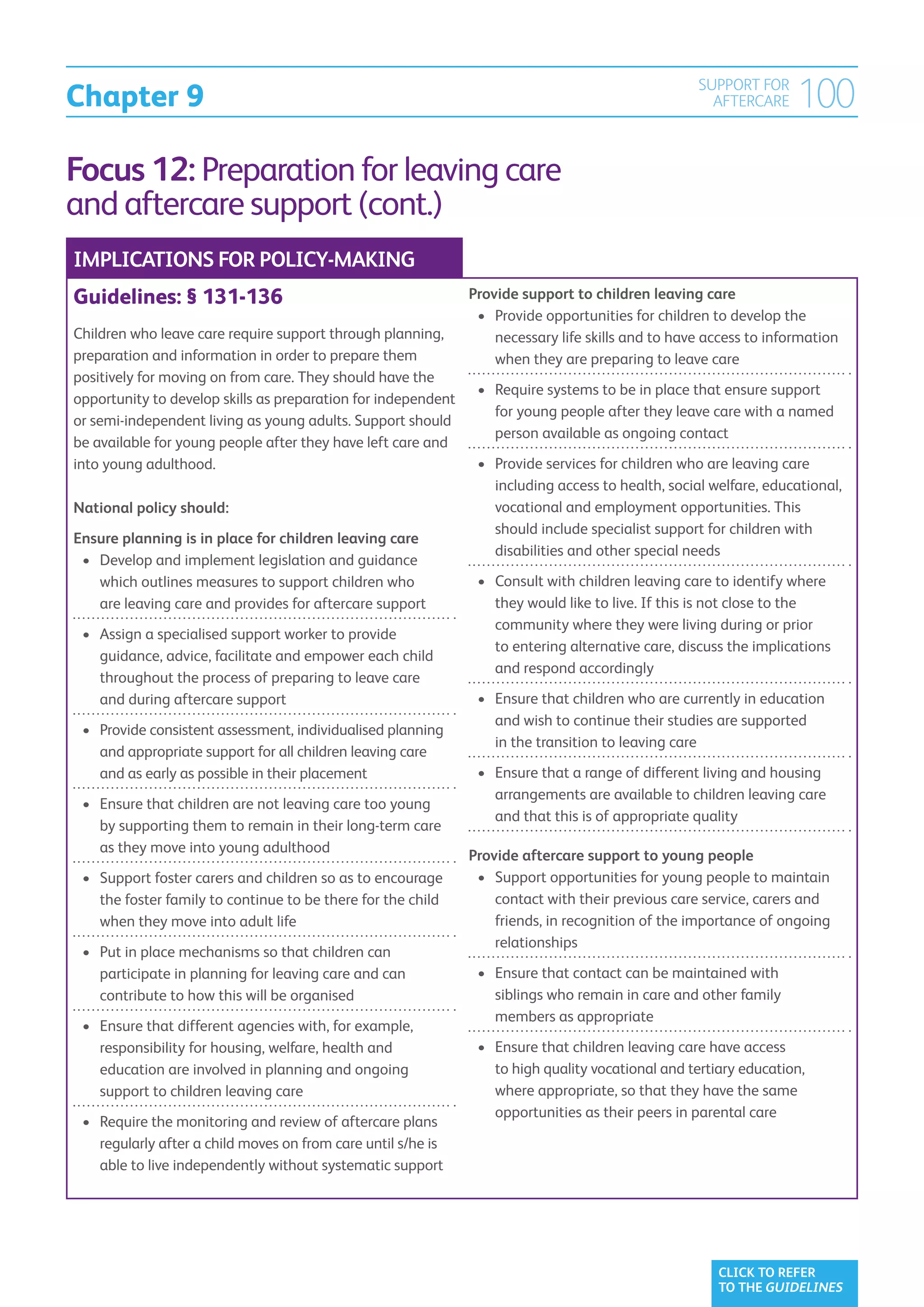 Chapter 9
                                                                                                   SUPPORT FOR
                                                                                                     AFTERCARE     100
Focus 12: Preparation for leaving care
and aftercare support (cont.)
IMPLICATIONS FOR POLICY-MAKING
Guidelines: § 131-136                                          Provide support to children leaving care
                                                                •	  rovide opportunities for children to develop the
                                                                   P
Children who leave care require support through planning,          necessary life skills and to have access to information
preparation and information in order to prepare them               when they are preparing to leave care
positively for moving on from care. They should have the
                                                                •	  equire systems to be in place that ensure support
                                                                   R
opportunity to develop skills as preparation for independent
                                                                   for young people after they leave care with a named
or semi-independent living as young adults. Support should
                                                                   person available as ongoing contact
be available for young people after they have left care and
into young adulthood.                                           •	  rovide services for children who are leaving care
                                                                   P
                                                                   including access to health, social welfare, educational,
National policy should:                                            vocational and employment opportunities. This
                                                                   should include specialist support for children with
Ensure planning is in place for children leaving care
                                                                   disabilities and other special needs
 •	  evelop and implement legislation and guidance
    D
    which outlines measures to support children who             •	  onsult with children leaving care to identify where
                                                                   C
    are leaving care and provides for aftercare support            they would like to live. If this is not close to the
                                                                   community where they were living during or prior
 •	  ssign a specialised support worker to provide
    A
                                                                   to entering alternative care, discuss the implications
    guidance, advice, facilitate and empower each child
                                                                   and respond accordingly
    throughout the process of preparing to leave care
    and during aftercare support                                •	  nsure that children who are currently in education
                                                                   E
                                                                   and wish to continue their studies are supported
 •	  rovide consistent assessment, individualised planning
    P
                                                                   in the transition to leaving care
    and appropriate support for all children leaving care
    and as early as possible in their placement                 •	  nsure that a range of different living and housing
                                                                   E
                                                                   arrangements are available to children leaving care
 •	  nsure that children are not leaving care too young
    E
                                                                   and that this is of appropriate quality
    by supporting them to remain in their long-term care
    as they move into young adulthood
                                                               Provide aftercare support to young people
 •	  upport foster carers and children so as to encourage
    S                                                           •	  upport opportunities for young people to maintain
                                                                   S
    the foster family to continue to be there for the child        contact with their previous care service, carers and
    when they move into adult life                                 friends, in recognition of the importance of ongoing
                                                                   relationships
 •	  ut in place mechanisms so that children can
    P
    participate in planning for leaving care and can            •	  nsure that contact can be maintained with
                                                                   E
    contribute to how this will be organised                       siblings who remain in care and other family
                                                                   members as appropriate
 •	  nsure that different agencies with, for example,
    E
    responsibility for housing, welfare, health and             •	  nsure that children leaving care have access
                                                                   E
    education are involved in planning and ongoing                 to high quality vocational and tertiary education,
    support to children leaving care                               where appropriate, so that they have the same
                                                                   opportunities as their peers in parental care
 •	  equire the monitoring and review of aftercare plans
    R
    regularly after a child moves on from care until s/he is
    able to live independently without systematic support




                                                                                                       CLICK TO REFER
                                                                                                       TO THE GUIDELINES
 