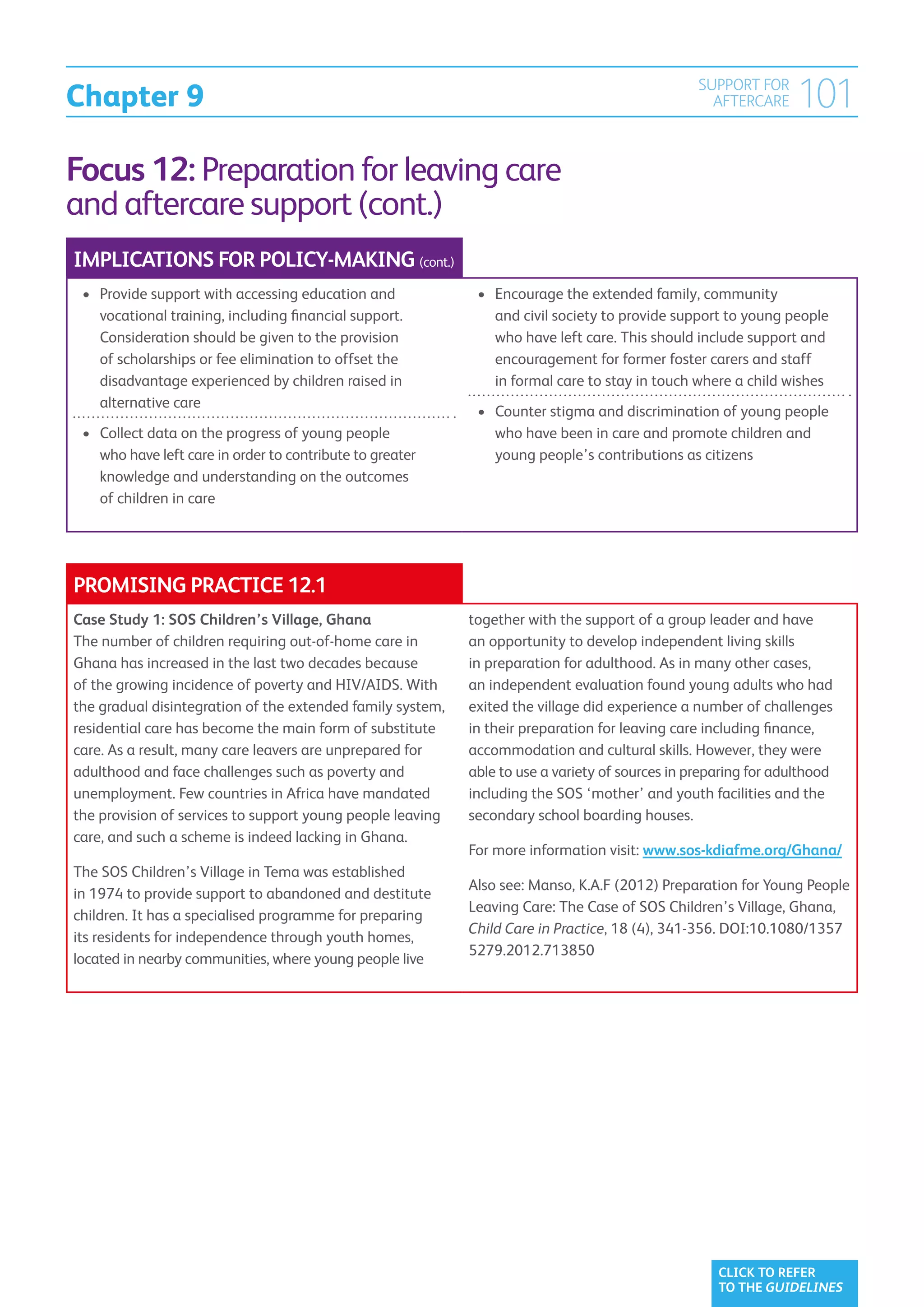 Chapter 9
                                                                                                 SUPPORT FOR
                                                                                                   AFTERCARE     101
Focus 12: Preparation for leaving care
and aftercare support (cont.)
IMPLICATIONS FOR POLICY-MAKING (cont.)
 •	  rovide support with accessing education and
    P                                                        •	  ncourage the extended family, community
                                                                E
    vocational training, including financial support.           and civil society to provide support to young people
    Consideration should be given to the provision              who have left care. This should include support and
    of scholarships or fee elimination to offset the            encouragement for former foster carers and staff
    disadvantage experienced by children raised in              in formal care to stay in touch where a child wishes
    alternative care
                                                             •	  ounter stigma and discrimination of young people
                                                                C
 •	  ollect data on the progress of young people
    C                                                           who have been in care and promote children and
    who have left care in order to contribute to greater        young people’s contributions as citizens
    knowledge and understanding on the outcomes
    of children in care




PROMISING PRACTICE 12.1
Case Study 1: SOS Children’s Village, Ghana                 together with the support of a group leader and have
The number of children requiring out-of-home care in        an opportunity to develop independent living skills
Ghana has increased in the last two decades because         in preparation for adulthood. As in many other cases,
of the growing incidence of poverty and HIV/AIDS. With      an independent evaluation found young adults who had
the gradual disintegration of the extended family system,   exited the village did experience a number of challenges
residential care has become the main form of substitute     in their preparation for leaving care including finance,
care. As a result, many care leavers are unprepared for     accommodation and cultural skills. However, they were
adulthood and face challenges such as poverty and           able to use a variety of sources in preparing for adulthood
unemployment. Few countries in Africa have mandated         including the SOS ‘mother’ and youth facilities and the
the provision of services to support young people leaving   secondary school boarding houses.
care, and such a scheme is indeed lacking in Ghana.
                                                            For more information visit: www.sos-kdiafme.org/Ghana/
The SOS Children’s Village in Tema was established
                                                            Also see: Manso, K.A.F (2012) Preparation for Young People
in 1974 to provide support to abandoned and destitute
                                                            Leaving Care: The Case of SOS Children’s Village, Ghana,
children. It has a specialised programme for preparing
                                                            Child Care in Practice, 18 (4), 341-356. DOI:10.1080/1357
its residents for independence through youth homes,
                                                            5279.2012.713850
located in nearby communities, where young people live




                                                                                                    CLICK TO REFER
                                                                                                    TO THE GUIDELINES
 