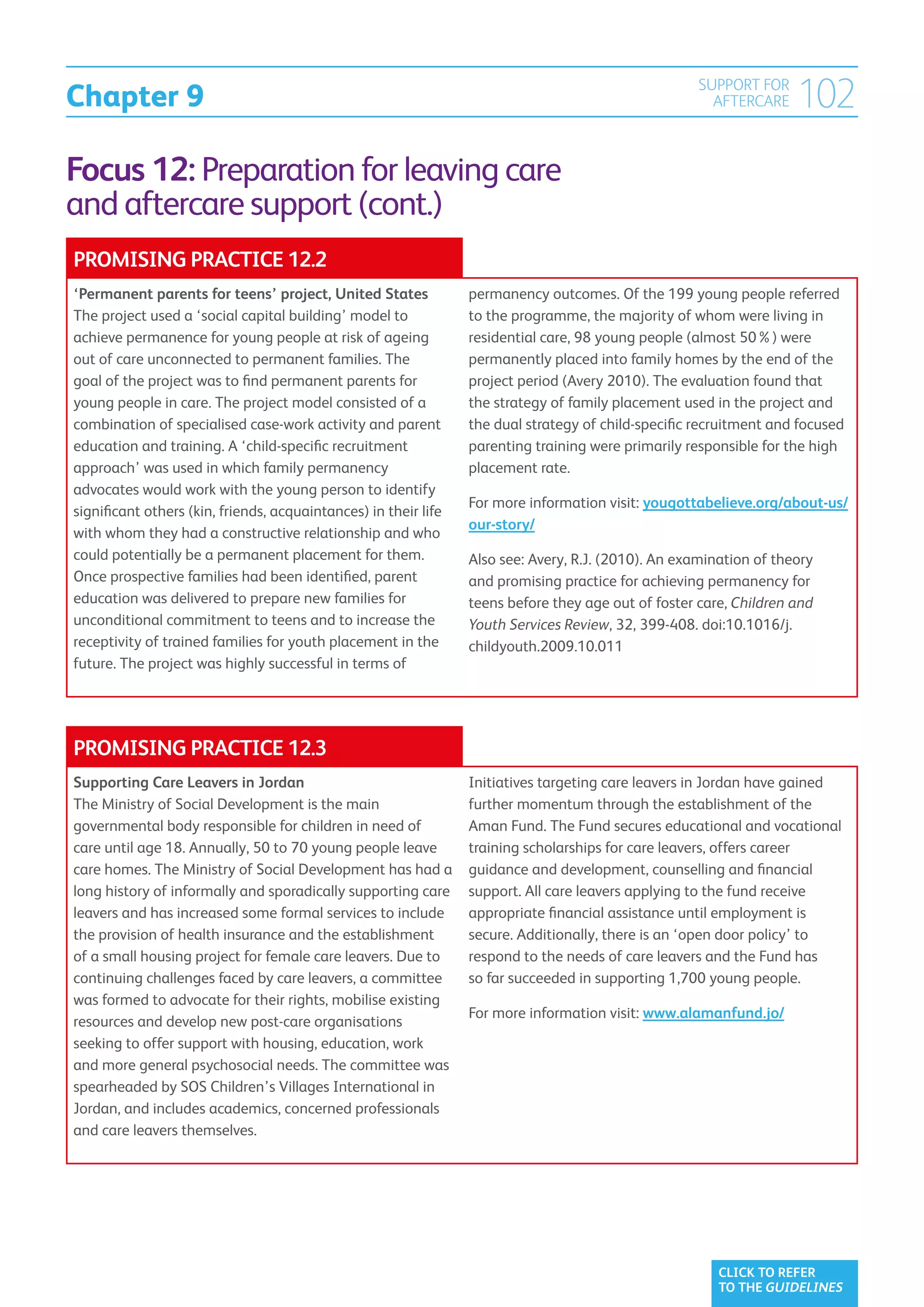 Chapter 9
                                                                                                     SUPPORT FOR
                                                                                                       AFTERCARE    102
Focus 12: Preparation for leaving care
and aftercare support (cont.)
PROMISING PRACTICE 12.2
‘Permanent parents for teens’ project, United States             permanency outcomes. Of the 199 young people referred
The project used a ‘social capital building’ model to            to the programme, the majority of whom were living in
achieve permanence for young people at risk of ageing            residential care, 98 young people (almost 50%) were
out of care unconnected to permanent families. The               permanently placed into family homes by the end of the
goal of the project was to find permanent parents for            project period (Avery 2010). The evaluation found that
young people in care. The project model consisted of a           the strategy of family placement used in the project and
combination of specialised case-work activity and parent         the dual strategy of child-specific recruitment and focused
education and training. A ‘child-specific recruitment            parenting training were primarily responsible for the high
approach’ was used in which family permanency                    placement rate.
advocates would work with the young person to identify
                                                                 For more information visit: yougottabelieve.org/about-us/
significant others (kin, friends, acquaintances) in their life
                                                                 our-story/
with whom they had a constructive relationship and who
could potentially be a permanent placement for them.             Also see: Avery, R.J. (2010). An examination of theory
Once prospective families had been identified, parent            and promising practice for achieving permanency for
education was delivered to prepare new families for              teens before they age out of foster care, Children and
unconditional commitment to teens and to increase the            Youth Services Review, 32, 399-408. doi:10.1016/j.
receptivity of trained families for youth placement in the       childyouth.2009.10.011
future. The project was highly successful in terms of




PROMISING PRACTICE 12.3
Supporting Care Leavers in Jordan                                Initiatives targeting care leavers in Jordan have gained
The Ministry of Social Development is the main                   further momentum through the establishment of the
governmental body responsible for children in need of            Aman Fund. The Fund secures educational and vocational
care until age 18. Annually, 50 to 70 young people leave         training scholarships for care leavers, offers career
care homes. The Ministry of Social Development has had a         guidance and development, counselling and financial
long history of informally and sporadically supporting care      support. All care leavers applying to the fund receive
leavers and has increased some formal services to include        appropriate financial assistance until employment is
the provision of health insurance and the establishment          secure. Additionally, there is an ‘open door policy’ to
of a small housing project for female care leavers. Due to       respond to the needs of care leavers and the Fund has
continuing challenges faced by care leavers, a committee         so far succeeded in supporting 1,700 young people.
was formed to advocate for their rights, mobilise existing
                                                                 For more information visit: www.alamanfund.jo/
resources and develop new post-care organisations
seeking to offer support with housing, education, work
and more general psychosocial needs. The committee was
spearheaded by SOS Children’s Villages International in
Jordan, and includes academics, concerned professionals
and care leavers themselves.




                                                                                                        CLICK TO REFER
                                                                                                        TO THE GUIDELINES
 