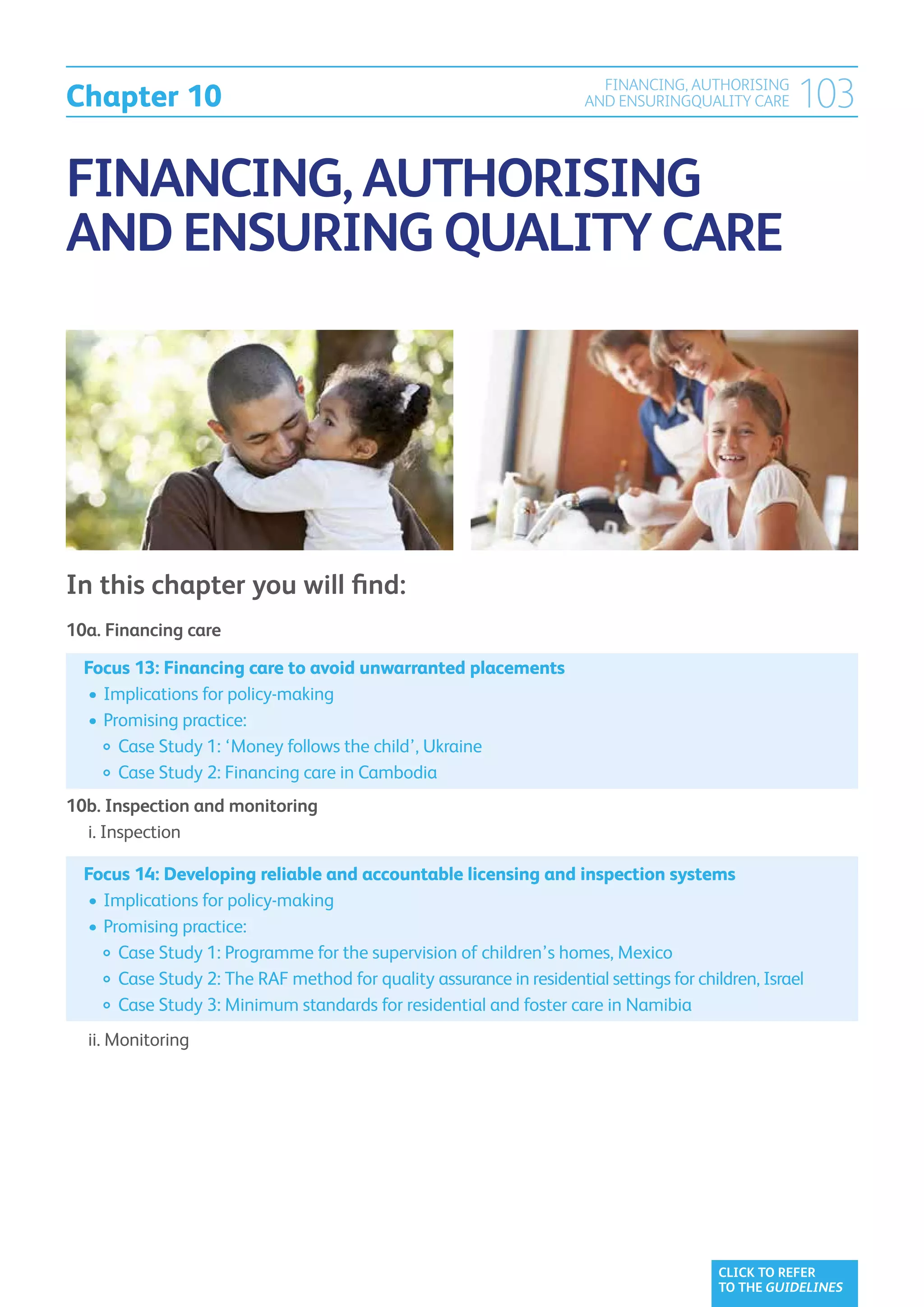 Chapter 10
                                                                          FINANCING, AUTHORISING
                                                                        AND ENSURINGQUALITY CARE     103

FINANCING, AUTHORISING
AND ENSURING QUALITY CARE




In this chapter you will find:
10a. Financing care	

    Focus 13: Financing care to avoid unwarranted placements	
    	•	Implications for policy-making
    	•	Promising practice:
    		 Case Study 1: ‘Money follows the child’, Ukraine
    		 Case Study 2: Financing care in Cambodia
10b. Inspection and monitoring	
	 i. Inspection

    Focus 14: Developing reliable and accountable licensing and inspection systems	
    	•	Implications for policy-making
    	•	Promising practice:
    		  ase Study 1: Programme for the supervision of children’s homes, Mexico
         C
    		 Case Study 2: The RAF method for quality assurance in residential settings for children, Israel
    		  ase Study 3: Minimum standards for residential and foster care in Namibia
         C
	   ii. Monitoring	




                                                                                          CLICK TO REFER
                                                                                          TO THE GUIDELINES
 