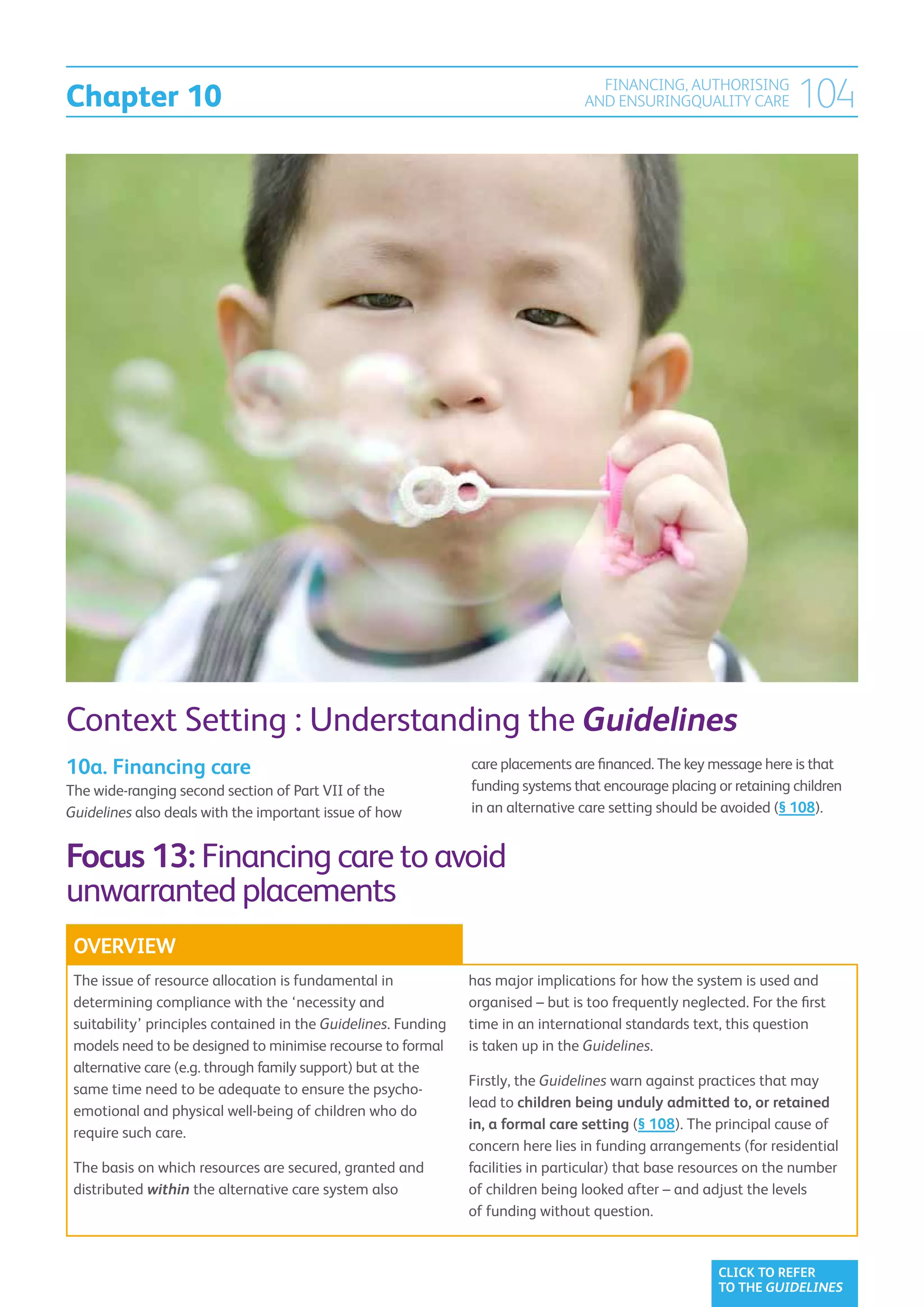 Chapter 10
                                                                                    FINANCING, AUTHORISING
                                                                                  AND ENSURINGQUALITY CARE           104




Context Setting : Understanding the Guidelines
10a. Financing care                                             care placements are financed. The key message here is that
The wide-ranging second section of Part VII of the              funding systems that encourage placing or retaining children
Guidelines also deals with the important issue of how           in an alternative care setting should be avoided (§ 108).


Focus 13: Financing care to avoid
unwarranted placements
 OVERVIEW
 The issue of resource allocation is fundamental in             has major implications for how the system is used and
 determining compliance with the ‘necessity and                 organised – but is too frequently neglected. For the first
 suitability’ principles contained in the Guidelines. Funding   time in an international standards text, this question
 models need to be designed to minimise recourse to formal      is taken up in the Guidelines.
 alternative care (e.g. through family support) but at the
                                                                Firstly, the Guidelines warn against practices that may
 same time need to be adequate to ensure the psycho-
                                                                lead to children being unduly admitted to, or retained
 emotional and physical well-being of children who do
                                                                in, a formal care setting (§ 108). The principal cause of
 require such care.
                                                                concern here lies in funding arrangements (for residential
 The basis on which resources are secured, granted and          facilities in particular) that base resources on the number
 distributed within the alternative care system also            of children being looked after – and adjust the levels
                                                                of funding without question.


                                                                                                        CLICK TO REFER
                                                                                                        TO THE GUIDELINES
 
