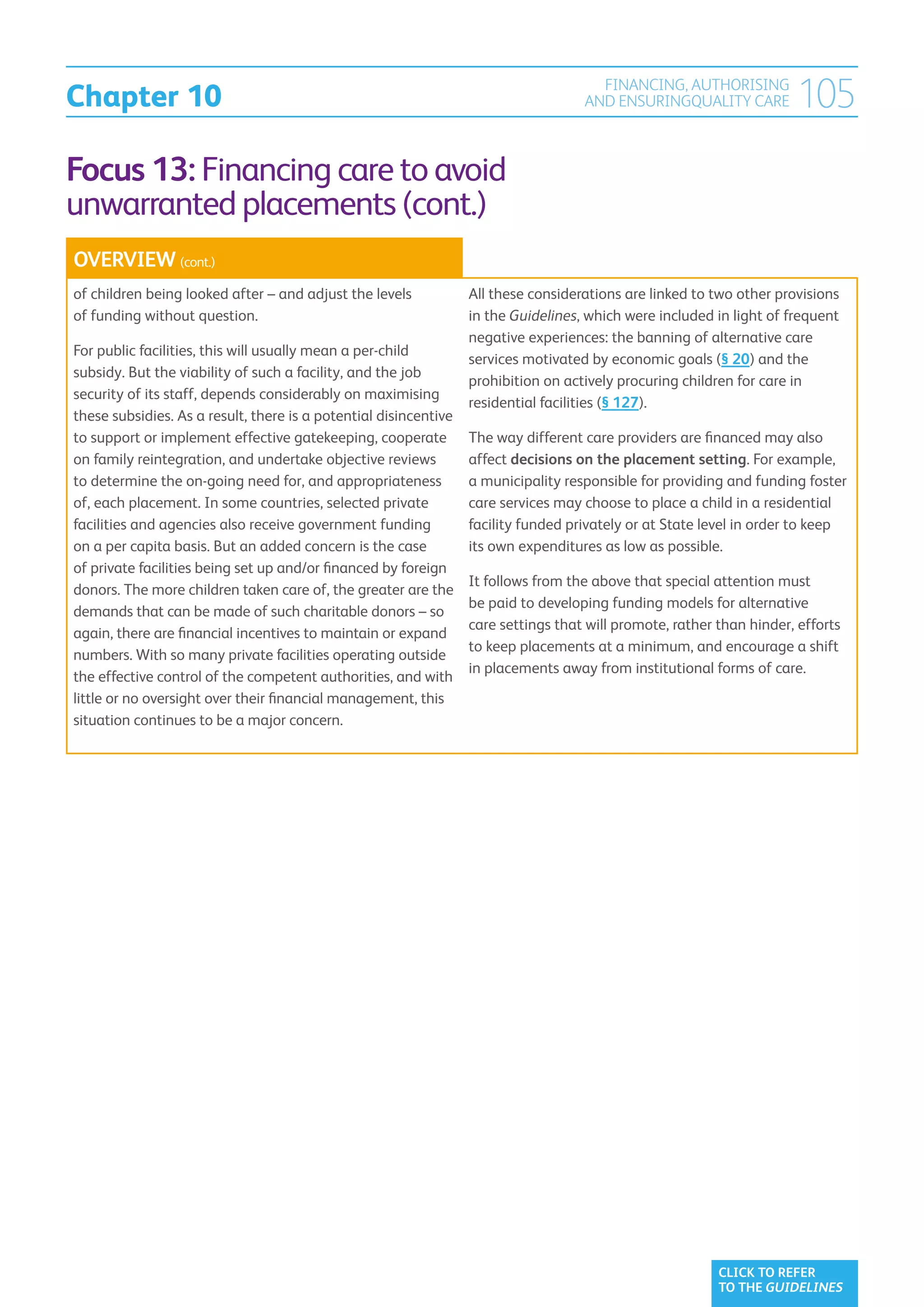 Chapter 10
                                                                                      FINANCING, AUTHORISING
                                                                                    AND ENSURINGQUALITY CARE          105
Focus 13: Financing care to avoid
unwarranted placements (cont.)
OVERVIEW (cont.)
of children being looked after – and adjust the levels            All these considerations are linked to two other provisions
of funding without question.                                      in the Guidelines, which were included in light of frequent
                                                                  negative experiences: the banning of alternative care
For public facilities, this will usually mean a per-child
                                                                  services motivated by economic goals (§ 20) and the
subsidy. But the viability of such a facility, and the job
                                                                  prohibition on actively procuring children for care in
security of its staff, depends considerably on maximising
                                                                  residential facilities (§ 127).
these subsidies. As a result, there is a potential disincentive
to support or implement effective gatekeeping, cooperate          The way different care providers are financed may also
on family reintegration, and undertake objective reviews          affect decisions on the placement setting. For example,
to determine the on-going need for, and appropriateness           a municipality responsible for providing and funding foster
of, each placement. In some countries, selected private           care services may choose to place a child in a residential
facilities and agencies also receive government funding           facility funded privately or at State level in order to keep
on a per capita basis. But an added concern is the case           its own expenditures as low as possible.
of private facilities being set up and/or financed by foreign
                                                                  It follows from the above that special attention must
donors. The more children taken care of, the greater are the
                                                                  be paid to developing funding models for alternative
demands that can be made of such charitable donors – so
                                                                  care settings that will promote, rather than hinder, efforts
again, there are financial incentives to maintain or expand
                                                                  to keep placements at a minimum, and encourage a shift
numbers. With so many private facilities operating outside
                                                                  in placements away from institutional forms of care.
the effective control of the competent authorities, and with
little or no oversight over their financial management, this
situation continues to be a major concern.




                                                                                                          CLICK TO REFER
                                                                                                          TO THE GUIDELINES
 