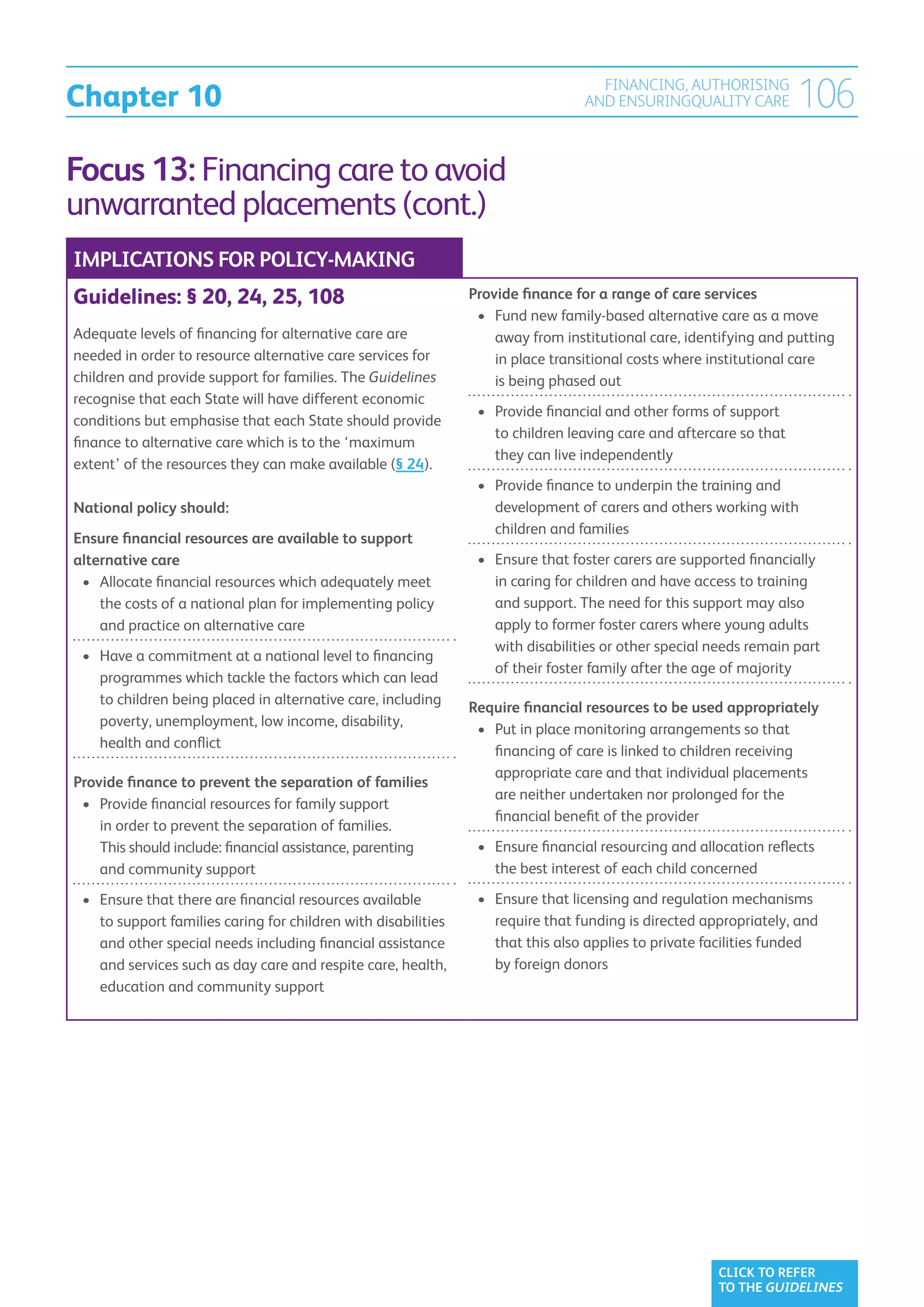 Chapter 10
                                                                                    FINANCING, AUTHORISING
                                                                                  AND ENSURINGQUALITY CARE           106
Focus 13: Financing care to avoid
unwarranted placements (cont.)
IMPLICATIONS FOR POLICY-MAKING
Guidelines: § 20, 24, 25, 108                                   Provide finance for a range of care services
                                                                 •	  und new family-based alternative care as a move
                                                                    F
Adequate levels of financing for alternative care are               away from institutional care, identifying and putting
needed in order to resource alternative care services for           in place transitional costs where institutional care
children and provide support for families. The Guidelines           is being phased out
recognise that each State will have different economic
                                                                 •	  rovide financial and other forms of support
                                                                    P
conditions but emphasise that each State should provide
                                                                    to children leaving care and aftercare so that
finance to alternative care which is to the ‘maximum
                                                                    they can live independently
extent’ of the resources they can make available (§ 24).
                                                                 •	  rovide finance to underpin the training and
                                                                    P
National policy should:                                             development of carers and others working with
                                                                    children and families
Ensure financial resources are available to support
alternative care                                                 •	  nsure that foster carers are supported financially
                                                                    E
 •	  llocate financial resources which adequately meet
    A                                                               in caring for children and have access to training
    the costs of a national plan for implementing policy            and support. The need for this support may also
    and practice on alternative care                                apply to former foster carers where young adults
                                                                    with disabilities or other special needs remain part
 •	  ave a commitment at a national level to financing
    H
                                                                    of their foster family after the age of majority
    programmes which tackle the factors which can lead
    to children being placed in alternative care, including
                                                                Require financial resources to be used appropriately
    poverty, unemployment, low income, disability,
                                                                 •	  ut in place monitoring arrangements so that
                                                                    P
    health and conflict
                                                                    financing of care is linked to children receiving
                                                                    appropriate care and that individual placements
Provide finance to prevent the separation of families
                                                                    are neither undertaken nor prolonged for the
 •	  rovide financial resources for family support
    P
                                                                    financial benefit of the provider
    in order to prevent the separation of families.
    This should include: financial assistance, parenting         •	  nsure financial resourcing and allocation reflects
                                                                    E
    and community support                                           the best interest of each child concerned

 •	  nsure that there are financial resources available
    E                                                            •	  nsure that licensing and regulation mechanisms
                                                                    E
    to support families caring for children with disabilities       require that funding is directed appropriately, and
    and other special needs including financial assistance          that this also applies to private facilities funded
    and services such as day care and respite care, health,         by foreign donors
    education and community support




                                                                                                        CLICK TO REFER
                                                                                                        TO THE GUIDELINES
 