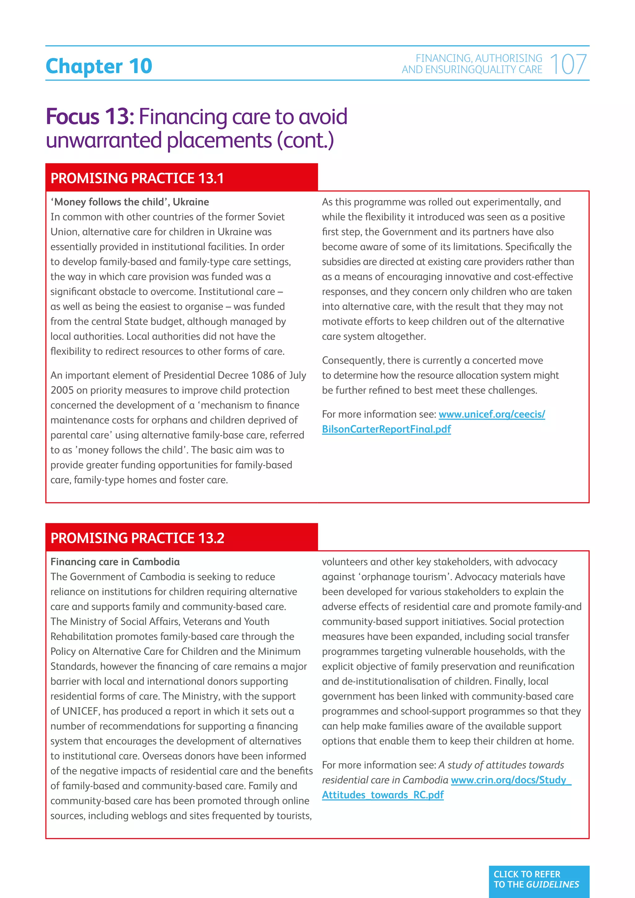 Chapter 10
                                                                                    FINANCING, AUTHORISING
                                                                                  AND ENSURINGQUALITY CARE           107
Focus 13: Financing care to avoid
unwarranted placements (cont.)
PROMISING PRACTICE 13.1
‘Money follows the child’, Ukraine                             As this programme was rolled out experimentally, and
In common with other countries of the former Soviet            while the flexibility it introduced was seen as a positive
Union, alternative care for children in Ukraine was            first step, the Government and its partners have also
essentially provided in institutional facilities. In order     become aware of some of its limitations. Specifically the
to develop family-based and family-type care settings,         subsidies are directed at existing care providers rather than
the way in which care provision was funded was a               as a means of encouraging innovative and cost-effective
significant obstacle to overcome. Institutional care –         responses, and they concern only children who are taken
as well as being the easiest to organise – was funded          into alternative care, with the result that they may not
from the central State budget, although managed by             motivate efforts to keep children out of the alternative
local authorities. Local authorities did not have the          care system altogether.
flexibility to redirect resources to other forms of care.
                                                               Consequently, there is currently a concerted move
An important element of Presidential Decree 1086 of July       to determine how the resource allocation system might
2005 on priority measures to improve child protection          be further refined to best meet these challenges.
concerned the development of a ‘mechanism to finance
                                                               For more information see: www.unicef.org/ceecis/
maintenance costs for orphans and children deprived of
                                                               BilsonCarterReportFinal.pdf
parental care’ using alternative family-base care, referred
to as ’money follows the child’. The basic aim was to
provide greater funding opportunities for family-based
care, family-type homes and foster care.




PROMISING PRACTICE 13.2
Financing care in Cambodia                                     volunteers and other key stakeholders, with advocacy
The Government of Cambodia is seeking to reduce                against ‘orphanage tourism’. Advocacy materials have
reliance on institutions for children requiring alternative    been developed for various stakeholders to explain the
care and supports family and community-based care.             adverse effects of residential care and promote family-and
The Ministry of Social Affairs, Veterans and Youth             community-based support initiatives. Social protection
Rehabilitation promotes family-based care through the          measures have been expanded, including social transfer
Policy on Alternative Care for Children and the Minimum        programmes targeting vulnerable households, with the
Standards, however the financing of care remains a major       explicit objective of family preservation and reunification
barrier with local and international donors supporting         and de-institutionalisation of children. Finally, local
residential forms of care. The Ministry, with the support      government has been linked with community-based care
of UNICEF, has produced a report in which it sets out a        programmes and school-support programmes so that they
number of recommendations for supporting a financing           can help make families aware of the available support
system that encourages the development of alternatives         options that enable them to keep their children at home.
to institutional care. Overseas donors have been informed
                                                               For more information see: A study of attitudes towards
of the negative impacts of residential care and the benefits
                                                               residential care in Cambodia www.crin.org/docs/Study_
of family-based and community-based care. Family and
                                                               Attitudes_towards_RC.pdf
community-based care has been promoted through online
sources, including weblogs and sites frequented by tourists,




                                                                                                        CLICK TO REFER
                                                                                                        TO THE GUIDELINES
 