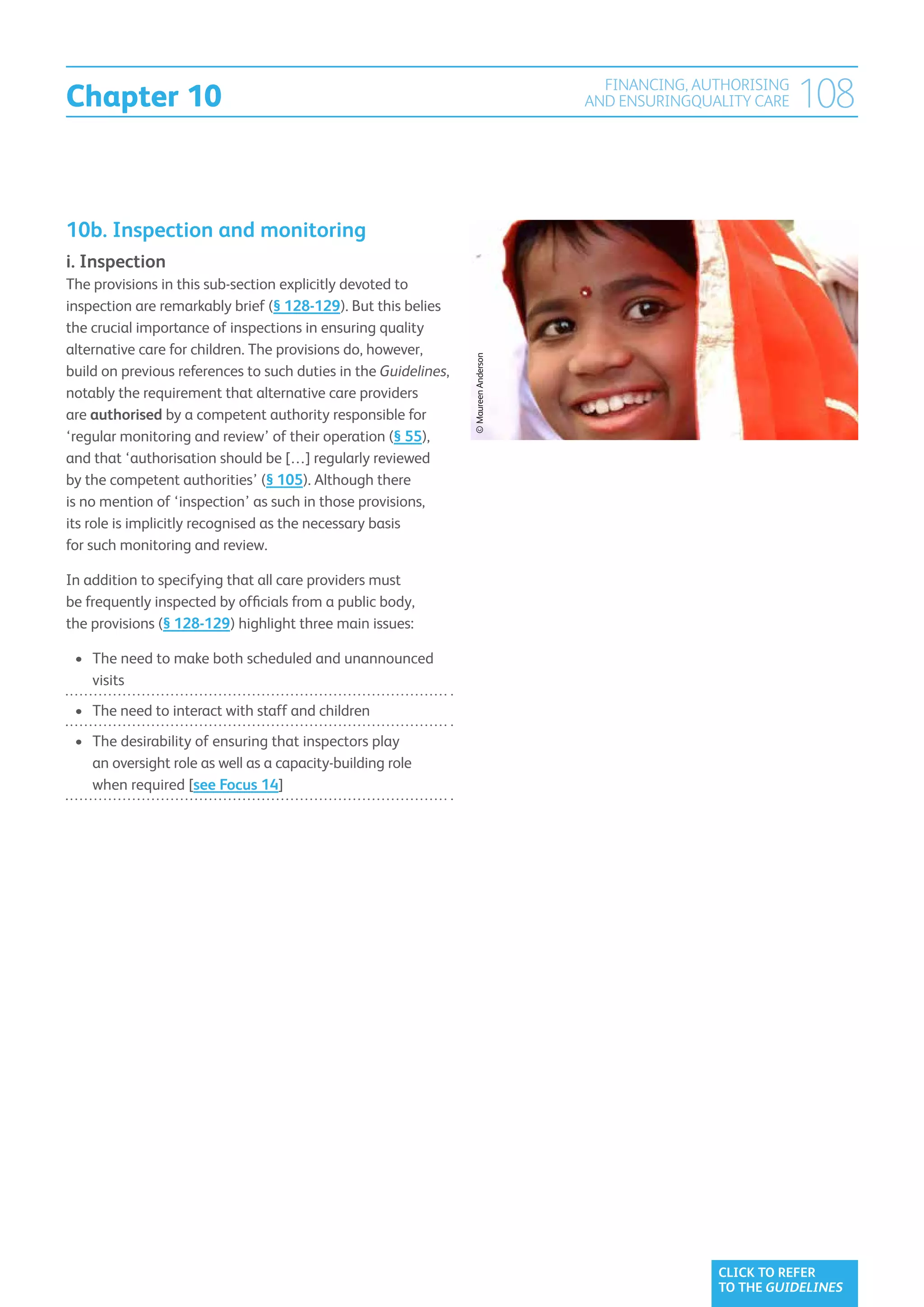 Chapter 10
                                                                                        FINANCING, AUTHORISING
                                                                                      AND ENSURINGQUALITY CARE   108


10b. Inspection and monitoring
i. Inspection
The provisions in this sub-section explicitly devoted to
inspection are remarkably brief (§ 128-129). But this belies
the crucial importance of inspections in ensuring quality
alternative care for children. The provisions do, however,




                                                                 © Maureen Anderson
build on previous references to such duties in the Guidelines,
notably the requirement that alternative care providers
are authorised by a competent authority responsible for
‘regular monitoring and review’ of their operation (§ 55),
and that ‘authorisation should be […] regularly reviewed
by the competent authorities’ (§ 105). Although there
is no mention of ‘inspection’ as such in those provisions,
its role is implicitly recognised as the necessary basis
for such monitoring and review.

In addition to specifying that all care providers must
be frequently inspected by officials from a public body,
the provisions (§ 128-129) highlight three main issues:

 •	 The need to make both scheduled and unannounced
    
    visits
 •	  he need to interact with staff and children
    T
 •	  he desirability of ensuring that inspectors play
    T
    an oversight role as well as a capacity-building role
    when required [see Focus 14]




                                                                                                     CLICK TO REFER
                                                                                                     TO THE GUIDELINES
 