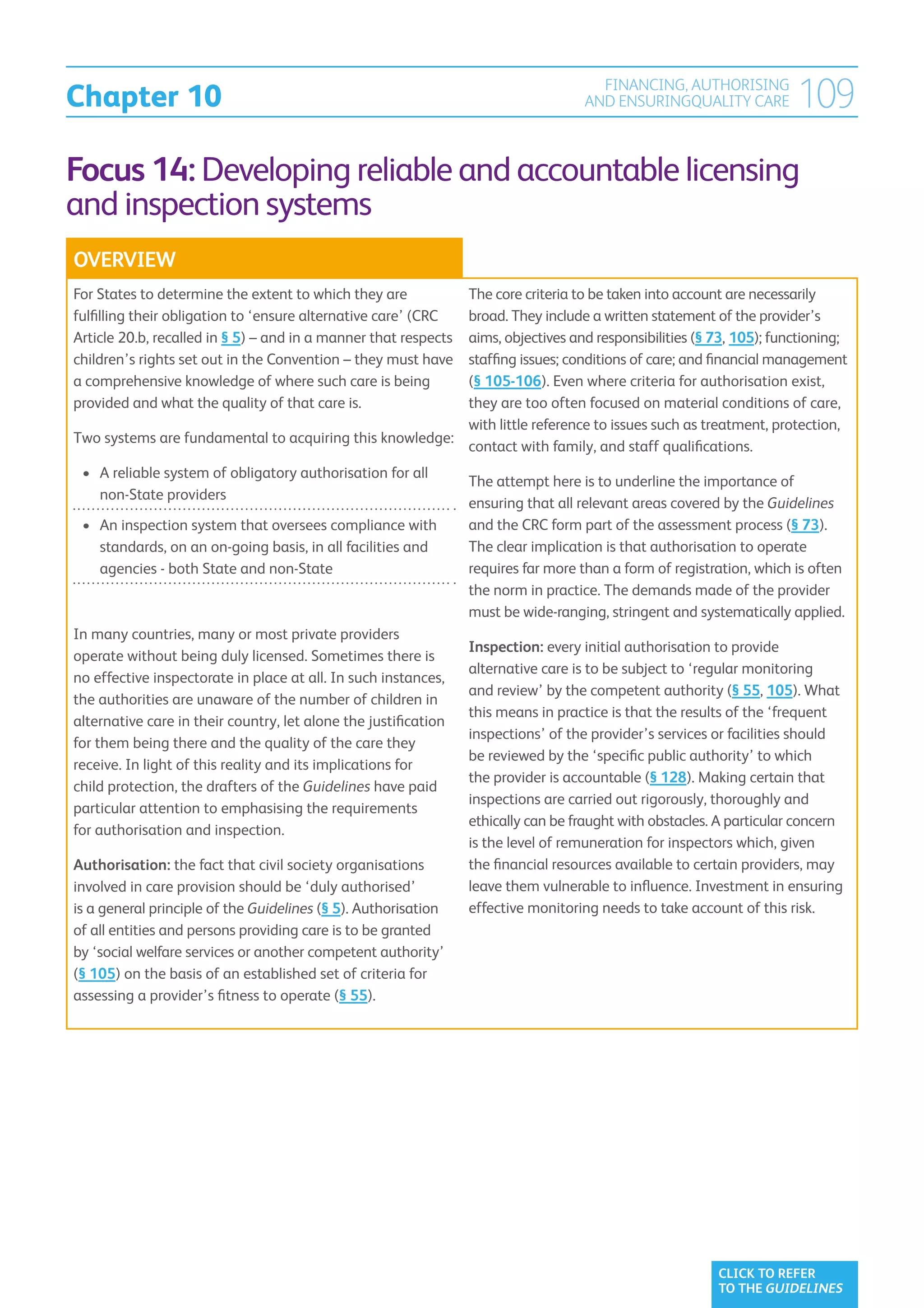 Chapter 10
                                                                                     FINANCING, AUTHORISING
                                                                                   AND ENSURINGQUALITY CARE           109
Focus 14: Developing reliable and accountable licensing
and inspection systems
OVERVIEW
For States to determine the extent to which they are     The core criteria to be taken into account are necessarily
                                                         broad. They include a written statement of the provider’s
fulfilling their obligation to ‘ensure alternative care’ (CRC
                                                         aims, objectives and responsibilities (§ 73, 105); functioning;
Article 20.b, recalled in § 5) – and in a manner that respects
                                                         staffing issues; conditions of care; and financial management
children’s rights set out in the Convention – they must have
a comprehensive knowledge of where such care is being    (§ 105-106). Even where criteria for authorisation exist,
provided and what the quality of that care is.           they are too often focused on material conditions of care,
                                                         with little reference to issues such as treatment, protection,
Two systems are fundamental to acquiring this knowledge:
                                                         contact with family, and staff qualifications.
 •	  reliable system of obligatory authorisation for all
    A
                                                                 The attempt here is to underline the importance of
    non-State providers
                                                                 ensuring that all relevant areas covered by the Guidelines
 •	  n inspection system that oversees compliance with
    A                                                            and the CRC form part of the assessment process (§ 73).
    standards, on an on-going basis, in all facilities and       The clear implication is that authorisation to operate
    agencies - both State and non-State                          requires far more than a form of registration, which is often
                                                                 the norm in practice. The demands made of the provider
                                                                 must be wide-ranging, stringent and systematically applied.
In many countries, many or most private providers
                                                                 Inspection: every initial authorisation to provide
operate without being duly licensed. Sometimes there is
                                                                 alternative care is to be subject to ‘regular monitoring
no effective inspectorate in place at all. In such instances,
                                                                 and review’ by the competent authority (§ 55, 105). What
the authorities are unaware of the number of children in
                                                                 this means in practice is that the results of the ‘frequent
alternative care in their country, let alone the justification
                                                                 inspections’ of the provider’s services or facilities should
for them being there and the quality of the care they
                                                                 be reviewed by the ‘specific public authority’ to which
receive. In light of this reality and its implications for
                                                                 the provider is accountable (§ 128). Making certain that
child protection, the drafters of the Guidelines have paid
                                                                 inspections are carried out rigorously, thoroughly and
particular attention to emphasising the requirements
                                                                 ethically can be fraught with obstacles. A particular concern
for authorisation and inspection.
                                                                 is the level of remuneration for inspectors which, given
Authorisation: the fact that civil society organisations         the financial resources available to certain providers, may
involved in care provision should be ‘duly authorised’           leave them vulnerable to influence. Investment in ensuring
is a general principle of the Guidelines (§ 5). Authorisation    effective monitoring needs to take account of this risk.
of all entities and persons providing care is to be granted
by ‘social welfare services or another competent authority’
(§ 105) on the basis of an established set of criteria for
assessing a provider’s fitness to operate (§ 55).




                                                                                                         CLICK TO REFER
                                                                                                         TO THE GUIDELINES
 