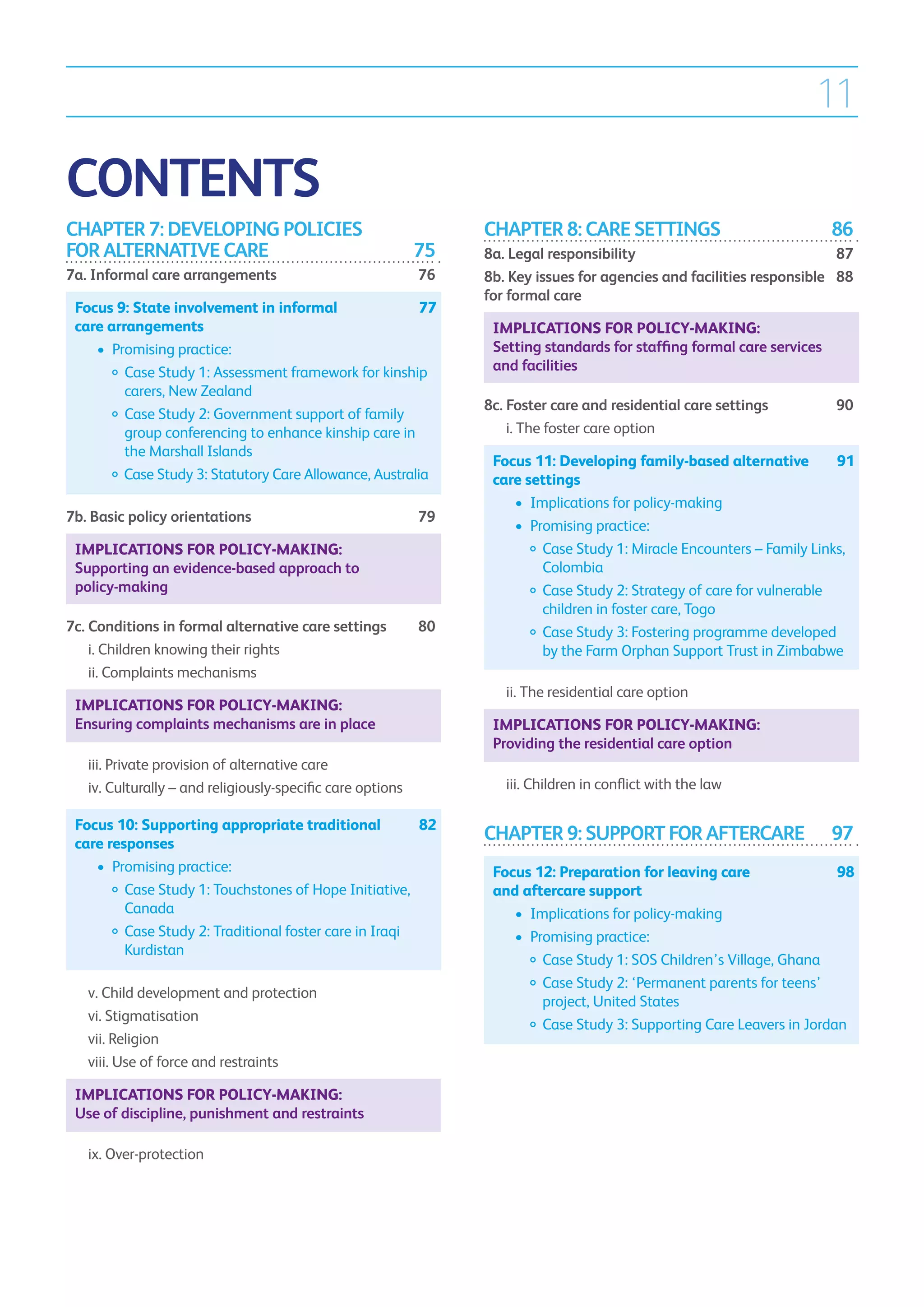 11

CONTENTS
CHAPTER 7: DEVELOPING POLICIES                                       CHAPTER 8: CARE SETTINGS	                                 86
FOR ALTERNATIVE CARE	                                           75   8a. Legal responsibility	                                87
7a. Informal care arrangements	                                 76   8b. Key issues for agencies and facilities responsible 	 88
                                                                     for formal care	
    Focus 9: State involvement in informal 	              77
    care arrangements                                                    Implications for policy-making:
    	 •	 Promising practice:                                             Setting standards for staffing formal care services
    		  ase Study 1: Assessment framework for kinship
            C                                                            and facilities
            carers, New Zealand
                                                                     8c. Foster care and residential care settings	            90
    		  ase Study 2: Government support of family
            C
            group conferencing to enhance kinship care in            	 i.  he foster care option	
                                                                          T
            the Marshall Islands
                                                                         Focus 11: Developing family-based alternative 	 91
    		  ase Study 3: Statutory Care Allowance, Australia
           C                                                             care settings
                                                                         	 •	 Implications for policy-making
7b. Basic policy orientations	                                  79
                                                                         	 •	 Promising practice:
    Implications for policy-making:                                      		  ase Study 1: Miracle Encounters – Family Links,
                                                                                C
    Supporting an evidence-based approach to                                    Colombia
    policy-making                                                        		  ase Study 2: Strategy of care for vulnerable
                                                                                C
                                                                                children in foster care, Togo
7c. Conditions in formal alternative care settings	             80       		  ase Study 3: Fostering programme developed
                                                                                C
	 i.  hildren knowing their rights	
     C                                                                          by the Farm Orphan Support Trust in Zimbabwe
	 ii.  omplaints mechanisms	
      C
                                                                     	     ii.  he residential care option	
                                                                               T
    Implications for policy-making:
    Ensuring complaints mechanisms are in place                          Implications for policy-making:
                                                                         Providing the residential care option
	     iii. Private provision of alternative care	
           
	     iv. Culturally – and religiously-specific care options	
                                                                    	     iii.  hildren in conflict with the law	
                                                                                C

    Focus 10: Supporting appropriate traditional 	     82
    care responses
                                                                     CHAPTER 9: SUPPORT FOR AFTERCARE	                         97
    	 •	 Promising practice:                                             Focus 12: Preparation for leaving care 	          98
    		  ase Study 1: Touchstones of Hope Initiative,
            C                                                            and aftercare support
            Canada                                                       	 •	 Implications for policy-making
    		  ase Study 2: Traditional foster care in Iraqi
            C                                                            	 •	 Promising practice:
            Kurdistan
                                                                         		  ase Study 1: SOS Children’s Village, Ghana
                                                                                C
                                                                         		  ase Study 2: ‘Permanent parents for teens’
                                                                                C
	     v.  hild development and protection	
         C
                                                                                project, United States
	     vi. Stigmatisation	
                                                                         		  ase Study 3: Supporting Care Leavers in Jordan
                                                                                C
	     vii. Religion	
	     viii.  se of force and restraints	
            U

    Implications for policy-making:
    Use of discipline, punishment and restraints

	     ix. Over-protection
 