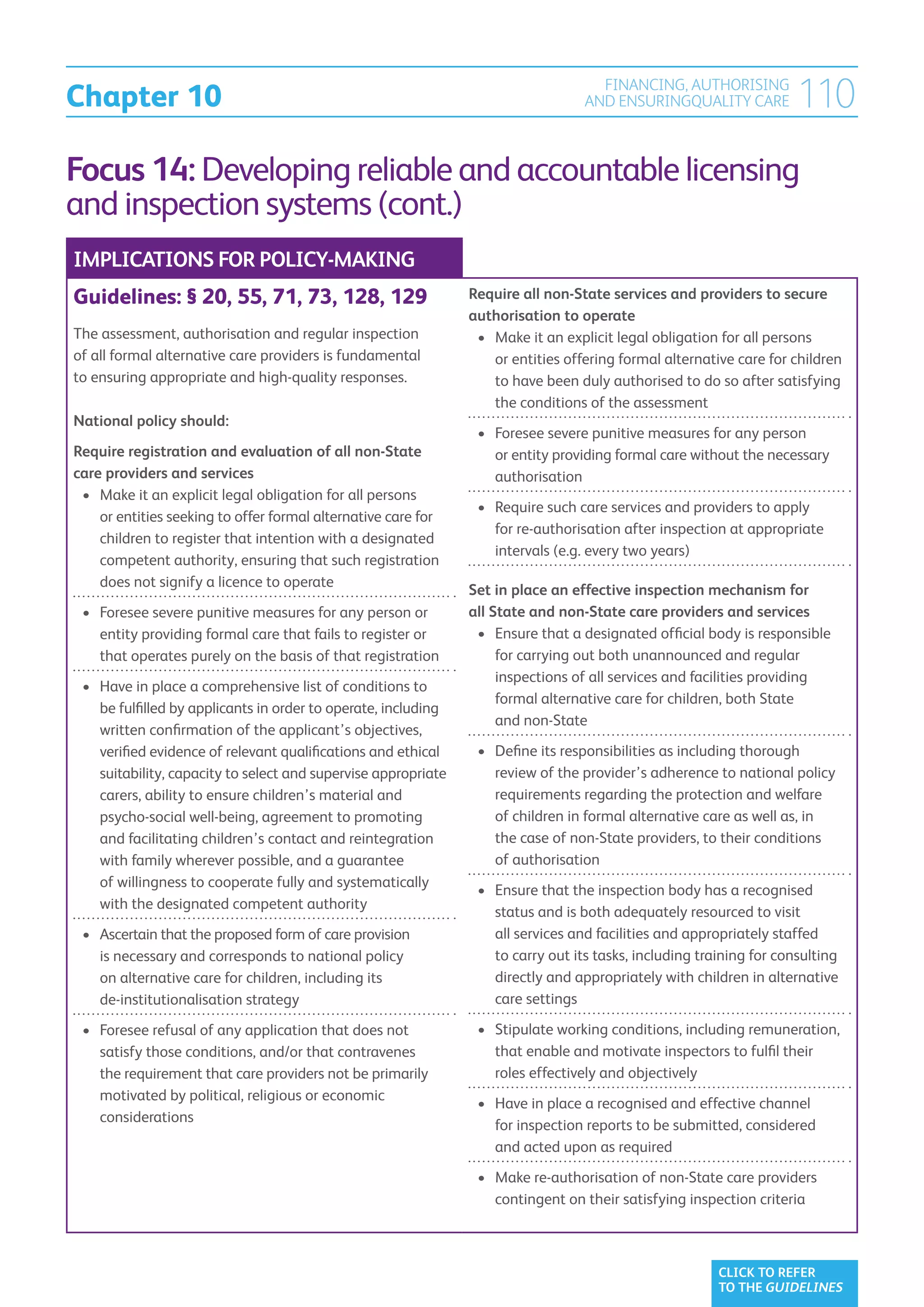 Chapter 10
                                                                                    FINANCING, AUTHORISING
                                                                                  AND ENSURINGQUALITY CARE            110
Focus 14: Developing reliable and accountable licensing
and inspection systems (cont.)
IMPLICATIONS FOR POLICY-MAKING
Guidelines: § 20, 55, 71, 73, 128, 129                          Require all non-State services and providers to secure
                                                                authorisation to operate
The assessment, authorisation and regular inspection             •	  ake it an explicit legal obligation for all persons
                                                                    M
of all formal alternative care providers is fundamental             or entities offering formal alternative care for children
to ensuring appropriate and high-quality responses.                 to have been duly authorised to do so after satisfying
                                                                    the conditions of the assessment
National policy should:
                                                                 •	  oresee severe punitive measures for any person
                                                                    F
Require registration and evaluation of all non-State                or entity providing formal care without the necessary
care providers and services                                         authorisation
 •	  ake it an explicit legal obligation for all persons
    M
                                                                 •	  equire such care services and providers to apply
                                                                    R
    or entities seeking to offer formal alternative care for
                                                                    for re-authorisation after inspection at appropriate
    children to register that intention with a designated
                                                                    intervals (e.g. every two years)
    competent authority, ensuring that such registration
    does not signify a licence to operate
                                                                Set in place an effective inspection mechanism for
 •	  oresee severe punitive measures for any person or
    F                                                           all State and non-State care providers and services
    entity providing formal care that fails to register or       •	  nsure that a designated official body is responsible
                                                                     E
    that operates purely on the basis of that registration           for carrying out both unannounced and regular
                                                                     inspections of all services and facilities providing
 •	  ave in place a comprehensive list of conditions to
    H
                                                                     formal alternative care for children, both State
    be fulfilled by applicants in order to operate, including
                                                                     and non-State
    written confirmation of the applicant’s objectives,
    verified evidence of relevant qualifications and ethical     •	  efine its responsibilities as including thorough
                                                                    D
    suitability, capacity to select and supervise appropriate       review of the provider’s adherence to national policy
    carers, ability to ensure children’s material and               requirements regarding the protection and welfare
    psycho-social well-being, agreement to promoting                of children in formal alternative care as well as, in
    and facilitating children’s contact and reintegration           the case of non-State providers, to their conditions
    with family wherever possible, and a guarantee                  of authorisation
    of willingness to cooperate fully and systematically
                                                                 •	  nsure that the inspection body has a recognised
                                                                    E
    with the designated competent authority
                                                                    status and is both adequately resourced to visit
 •	  scertain that the proposed form of care provision
    A                                                               all services and facilities and appropriately staffed
    is necessary and corresponds to national policy                 to carry out its tasks, including training for consulting
    on alternative care for children, including its                 directly and appropriately with children in alternative
    de-institutionalisation strategy                                care settings

 •	  oresee refusal of any application that does not
    F                                                            •	  tipulate working conditions, including remuneration,
                                                                    S
    satisfy those conditions, and/or that contravenes               that enable and motivate inspectors to fulfil their
    the requirement that care providers not be primarily            roles effectively and objectively
    motivated by political, religious or economic
                                                                 •	  ave in place a recognised and effective channel
                                                                    H
    considerations
                                                                    for inspection reports to be submitted, considered
                                                                    and acted upon as required
                                                                 •	  ake re-authorisation of non-State care providers
                                                                    M
                                                                    contingent on their satisfying inspection criteria



                                                                                                         CLICK TO REFER
                                                                                                         TO THE GUIDELINES
 