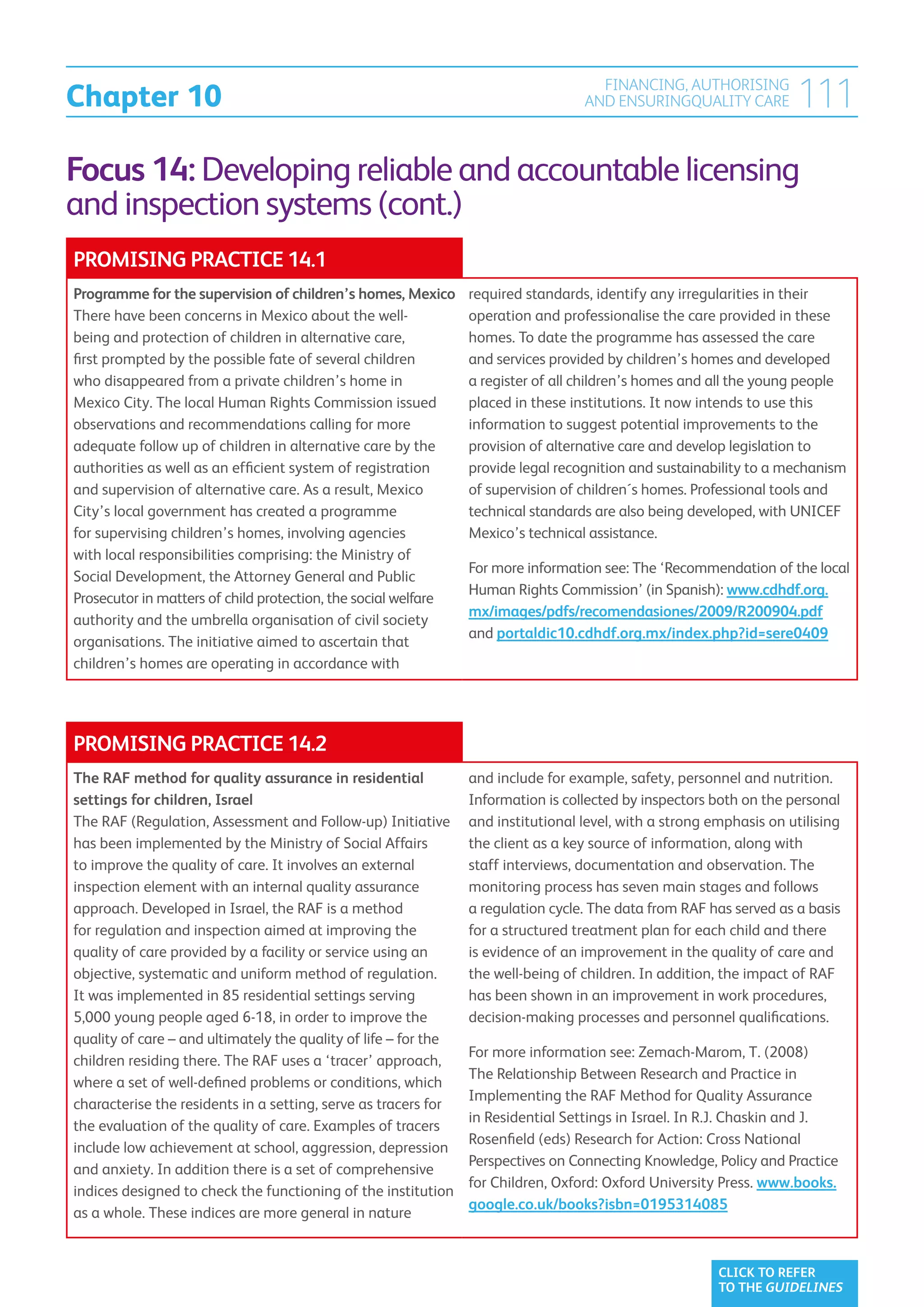 Chapter 10
                                                                                     FINANCING, AUTHORISING
                                                                                   AND ENSURINGQUALITY CARE          111
Focus 14: Developing reliable and accountable licensing
and inspection systems (cont.)
PROMISING PRACTICE 14.1
Programme for the supervision of children’s homes, Mexico        required standards, identify any irregularities in their
There have been concerns in Mexico about the well-               operation and professionalise the care provided in these
being and protection of children in alternative care,            homes. To date the programme has assessed the care
first prompted by the possible fate of several children          and services provided by children’s homes and developed
who disappeared from a private children’s home in                a register of all children’s homes and all the young people
Mexico City. The local Human Rights Commission issued            placed in these institutions. It now intends to use this
observations and recommendations calling for more                information to suggest potential improvements to the
adequate follow up of children in alternative care by the        provision of alternative care and develop legislation to
authorities as well as an efficient system of registration       provide legal recognition and sustainability to a mechanism
and supervision of alternative care. As a result, Mexico         of supervision of children´s homes. Professional tools and
City’s local government has created a programme                  technical standards are also being developed, with UNICEF
for supervising children’s homes, involving agencies             Mexico’s technical assistance.
with local responsibilities comprising: the Ministry of
                                                                 For more information see: The ‘Recommendation of the local
Social Development, the Attorney General and Public
                                                                 Human Rights Commission’ (in Spanish): www.cdhdf.org.
Prosecutor in matters of child protection, the social welfare
                                                                 mx/images/pdfs/recomendasiones/2009/R200904.pdf
authority and the umbrella organisation of civil society
                                                                 and portaldic10.cdhdf.org.mx/index.php?id=sere0409
organisations. The initiative aimed to ascertain that
children’s homes are operating in accordance with




PROMISING PRACTICE 14.2
The RAF method for quality assurance in residential              and include for example, safety, personnel and nutrition.
settings for children, Israel                                    Information is collected by inspectors both on the personal
The RAF (Regulation, Assessment and Follow-up) Initiative        and institutional level, with a strong emphasis on utilising
has been implemented by the Ministry of Social Affairs           the client as a key source of information, along with
to improve the quality of care. It involves an external          staff interviews, documentation and observation. The
inspection element with an internal quality assurance            monitoring process has seven main stages and follows
approach. Developed in Israel, the RAF is a method               a regulation cycle. The data from RAF has served as a basis
for regulation and inspection aimed at improving the             for a structured treatment plan for each child and there
quality of care provided by a facility or service using an       is evidence of an improvement in the quality of care and
objective, systematic and uniform method of regulation.          the well-being of children. In addition, the impact of RAF
It was implemented in 85 residential settings serving            has been shown in an improvement in work procedures,
5,000 young people aged 6-18, in order to improve the            decision-making processes and personnel qualifications.
quality of care – and ultimately the quality of life – for the
                                                                 For more information see: Zemach-Marom, T. (2008)
children residing there. The RAF uses a ‘tracer’ approach,
                                                                 The Relationship Between Research and Practice in
where a set of well-defined problems or conditions, which
                                                                 Implementing the RAF Method for Quality Assurance
characterise the residents in a setting, serve as tracers for
                                                                 in Residential Settings in Israel. In R.J. Chaskin and J.
the evaluation of the quality of care. Examples of tracers
                                                                 Rosenfield (eds) Research for Action: Cross National
include low achievement at school, aggression, depression
                                                                 Perspectives on Connecting Knowledge, Policy and Practice
and anxiety. In addition there is a set of comprehensive
                                                                 for Children, Oxford: Oxford University Press. www.books.
indices designed to check the functioning of the institution
                                                                 google.co.uk/books?isbn=0195314085
as a whole. These indices are more general in nature


                                                                                                         CLICK TO REFER
                                                                                                         TO THE GUIDELINES
 