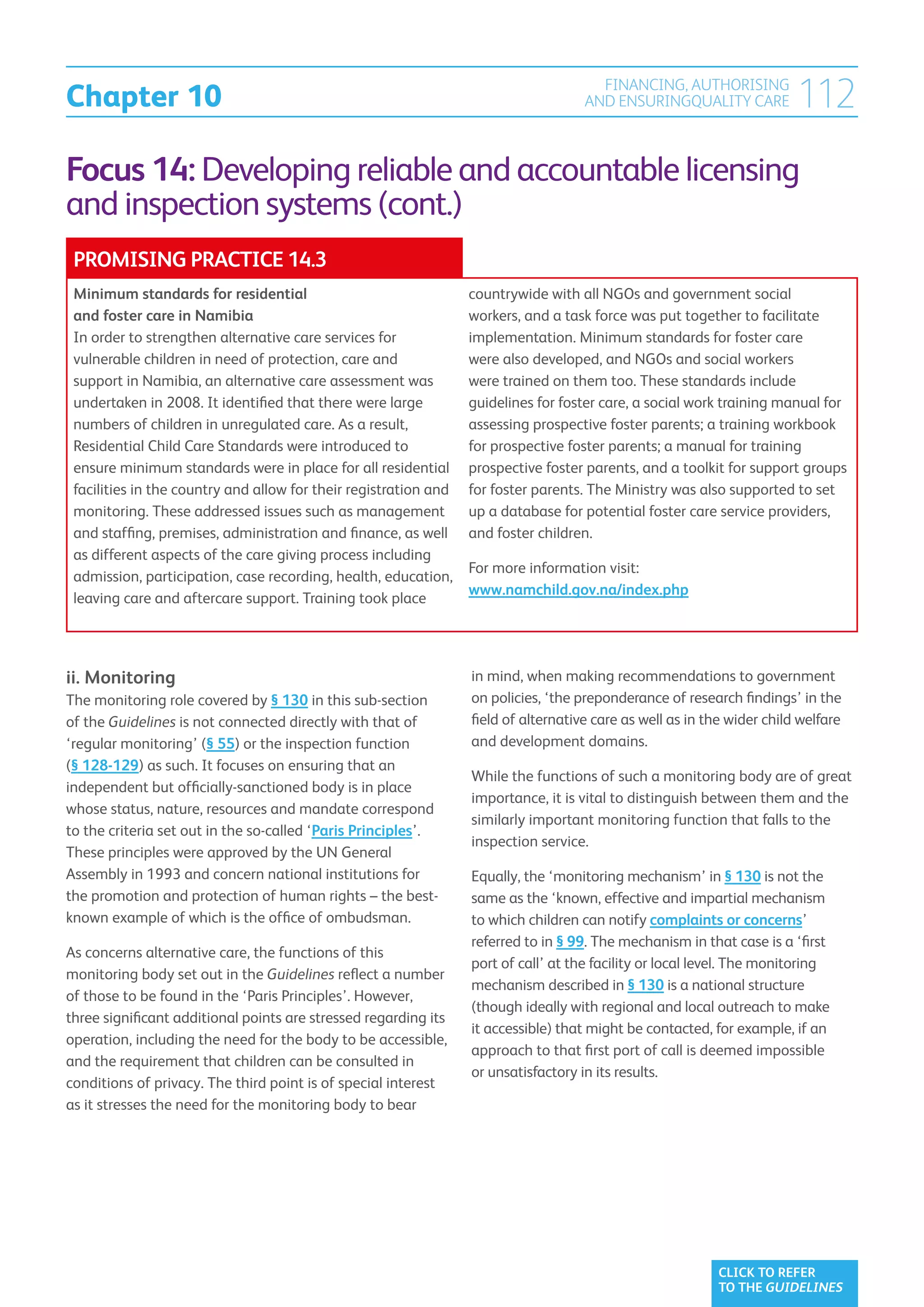 Chapter 10
                                                                                       FINANCING, AUTHORISING
                                                                                     AND ENSURINGQUALITY CARE            112
Focus 14: Developing reliable and accountable licensing
and inspection systems (cont.)
 PROMISING PRACTICE 14.3
 Minimum standards for residential                                countrywide with all NGOs and government social
 and foster care in Namibia                                       workers, and a task force was put together to facilitate
 In order to strengthen alternative care services for             implementation. Minimum standards for foster care
 vulnerable children in need of protection, care and              were also developed, and NGOs and social workers
 support in Namibia, an alternative care assessment was           were trained on them too. These standards include
 undertaken in 2008. It identified that there were large          guidelines for foster care, a social work training manual for
 numbers of children in unregulated care. As a result,            assessing prospective foster parents; a training workbook
 Residential Child Care Standards were introduced to              for prospective foster parents; a manual for training
 ensure minimum standards were in place for all residential       prospective foster parents, and a toolkit for support groups
 facilities in the country and allow for their registration and   for foster parents. The Ministry was also supported to set
 monitoring. These addressed issues such as management            up a database for potential foster care service providers,
 and staffing, premises, administration and finance, as well      and foster children.
 as different aspects of the care giving process including
                                                                  For more information visit:
 admission, participation, case recording, health, education,
                                                                  www.namchild.gov.na/index.php
 leaving care and aftercare support. Training took place




ii. Monitoring                                                    in mind, when making recommendations to government
The monitoring role covered by § 130 in this sub-section          on policies, ‘the preponderance of research findings’ in the
of the Guidelines is not connected directly with that of          field of alternative care as well as in the wider child welfare
‘regular monitoring’ (§ 55) or the inspection function            and development domains.
(§ 128-129) as such. It focuses on ensuring that an
                                                                  While the functions of such a monitoring body are of great
independent but officially-sanctioned body is in place
                                                                  importance, it is vital to distinguish between them and the
whose status, nature, resources and mandate correspond
                                                                  similarly important monitoring function that falls to the
to the criteria set out in the so-called ‘Paris Principles’.
                                                                  inspection service.
These principles were approved by the UN General
Assembly in 1993 and concern national institutions for            Equally, the ‘monitoring mechanism’ in § 130 is not the
the promotion and protection of human rights – the best-          same as the ‘known, effective and impartial mechanism
known example of which is the office of ombudsman.                to which children can notify complaints or concerns’
                                                                  referred to in § 99. The mechanism in that case is a ‘first
As concerns alternative care, the functions of this
                                                                  port of call’ at the facility or local level. The monitoring
monitoring body set out in the Guidelines reflect a number
                                                                  mechanism described in § 130 is a national structure
of those to be found in the ‘Paris Principles’. However,
                                                                  (though ideally with regional and local outreach to make
three significant additional points are stressed regarding its
                                                                  it accessible) that might be contacted, for example, if an
operation, including the need for the body to be accessible,
                                                                  approach to that first port of call is deemed impossible
and the requirement that children can be consulted in
                                                                  or unsatisfactory in its results.
conditions of privacy. The third point is of special interest
as it stresses the need for the monitoring body to bear




                                                                                                            CLICK TO REFER
                                                                                                            TO THE GUIDELINES
 