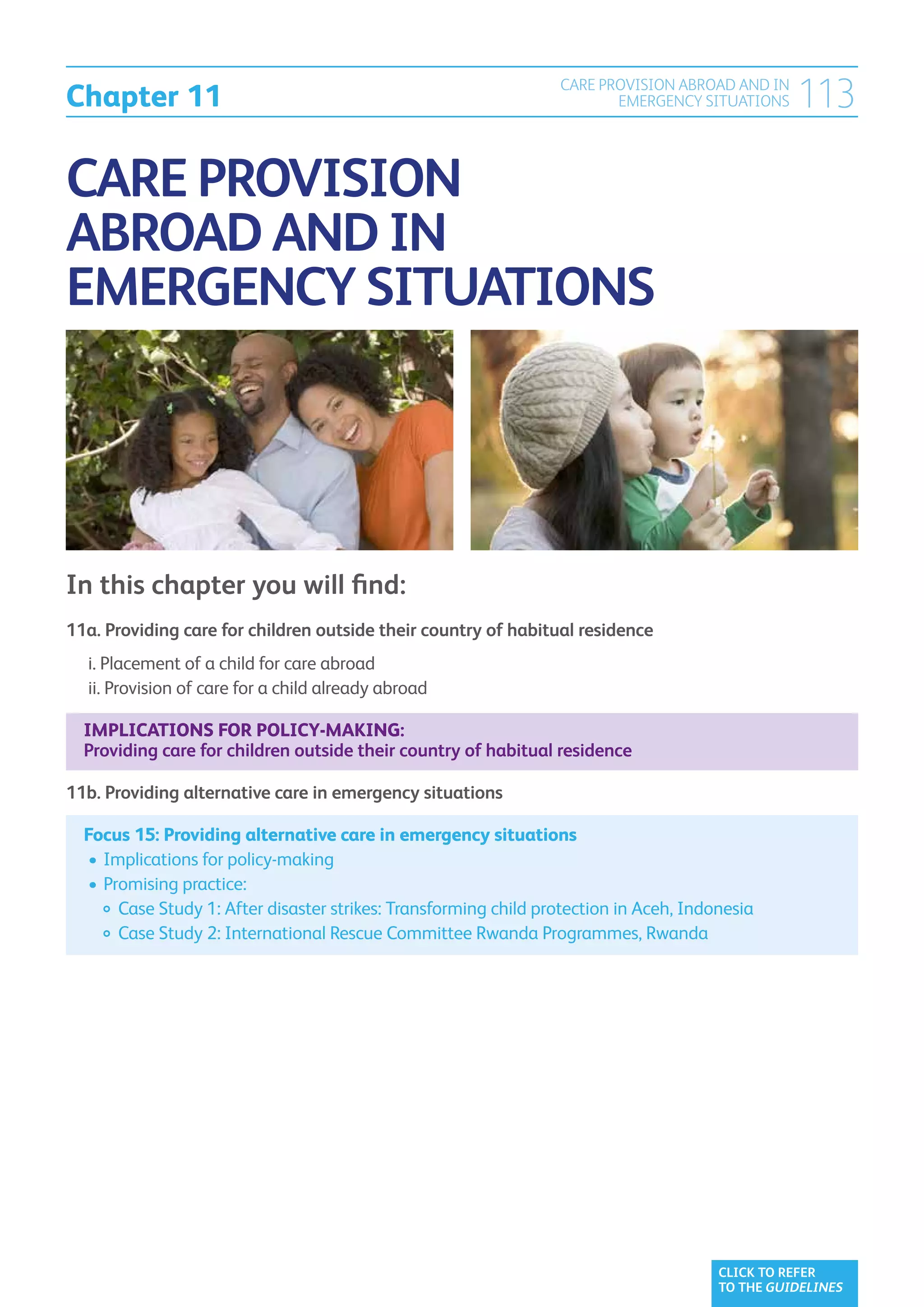 Chapter 11
                                                                 CARE PROVISION ABROAD AND IN
                                                                        EMERGENCY SITUATIONS    113

CARE PROVISION
ABROAD AND IN
EMERGENCY SITUATIONS




In this chapter you will find:
11a. Providing care for children outside their country of habitual residence	
	 i.  lacement of a child for care abroad	
     P
	 ii.  rovision of care for a child already abroad	
      P

  Implications for policy-making:
  Providing care for children outside their country of habitual residence

11b. Providing alternative care in emergency situations	

  Focus 15: Providing alternative care in emergency situations	
  	•	 mplications for policy-making
     I
  	•	 romising practice:
     P
  		 Case Study 1: After disaster strikes: Transforming child protection in Aceh, Indonesia
  		 Case Study 2: International Rescue Committee Rwanda Programmes, Rwanda




                                                                                      CLICK TO REFER
                                                                                      TO THE GUIDELINES
 