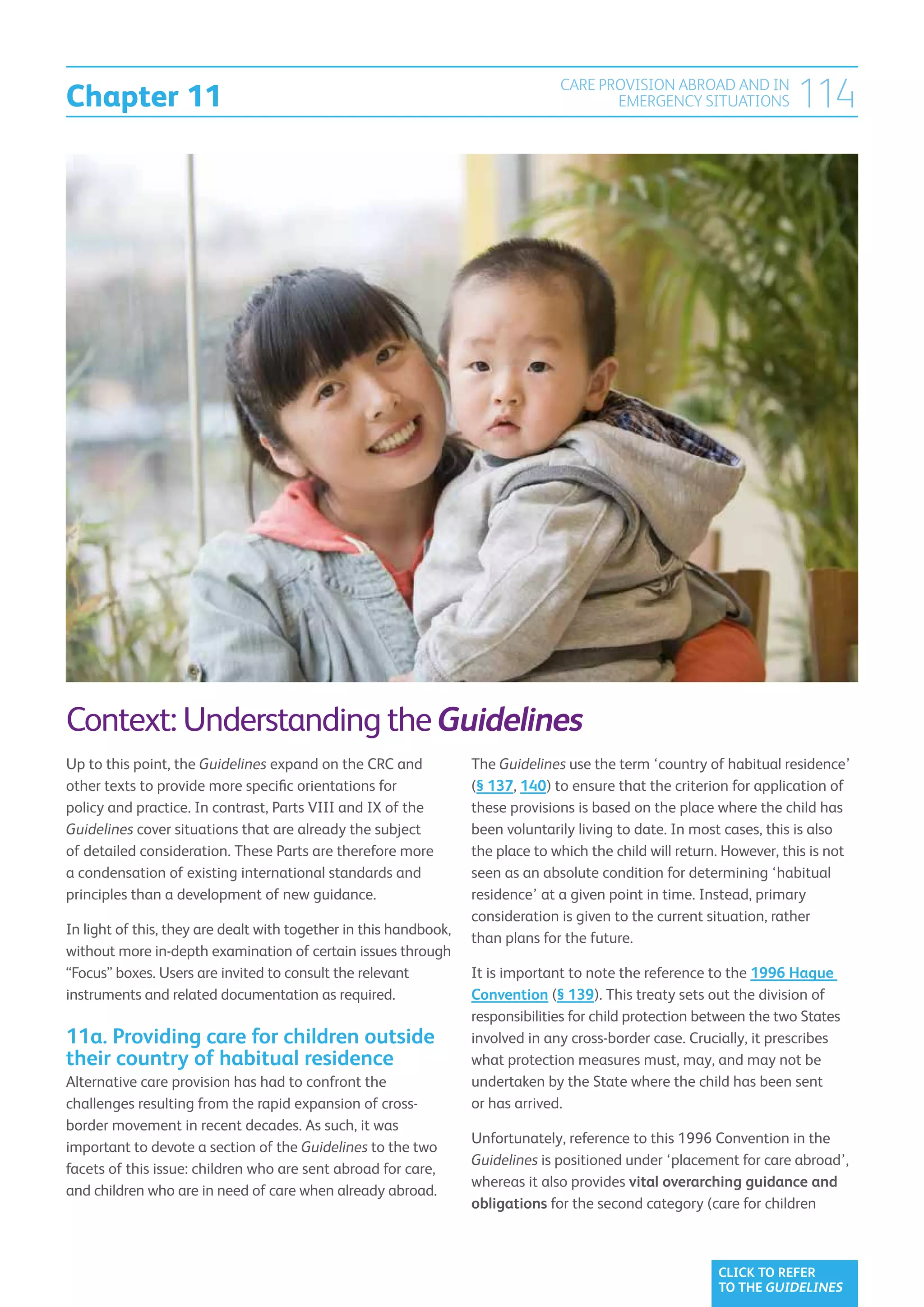 Chapter 11
                                                                                 CARE PROVISION ABROAD AND IN
                                                                                        EMERGENCY SITUATIONS            114




Context: Understanding the Guidelines
Up to this point, the Guidelines expand on the CRC and             The Guidelines use the term ‘country of habitual residence’
other texts to provide more specific orientations for              (§ 137, 140) to ensure that the criterion for application of
policy and practice. In contrast, Parts VIII and IX of the         these provisions is based on the place where the child has
Guidelines cover situations that are already the subject           been voluntarily living to date. In most cases, this is also
of detailed consideration. These Parts are therefore more          the place to which the child will return. However, this is not
a condensation of existing international standards and             seen as an absolute condition for determining ‘habitual
principles than a development of new guidance.                     residence’ at a given point in time. Instead, primary
                                                                   consideration is given to the current situation, rather
In light of this, they are dealt with together in this handbook,
                                                                   than plans for the future.
without more in-depth examination of certain issues through
“Focus” boxes. Users are invited to consult the relevant           It is important to note the reference to the 1996 Hague
instruments and related documentation as required.                 Convention (§ 139). This treaty sets out the division of
                                                                   responsibilities for child protection between the two States
11a. Providing care for children outside                           involved in any cross-border case. Crucially, it prescribes
their country of habitual residence                                what protection measures must, may, and may not be
Alternative care provision has had to confront the                 undertaken by the State where the child has been sent
challenges resulting from the rapid expansion of cross-            or has arrived.
border movement in recent decades. As such, it was
                                                                   Unfortunately, reference to this 1996 Convention in the
important to devote a section of the Guidelines to the two
                                                                   Guidelines is positioned under ‘placement for care abroad’,
facets of this issue: children who are sent abroad for care,
                                                                   whereas it also provides vital overarching guidance and
and children who are in need of care when already abroad.
                                                                   obligations for the second category (care for children



                                                                                                           CLICK TO REFER
                                                                                                           TO THE GUIDELINES
 