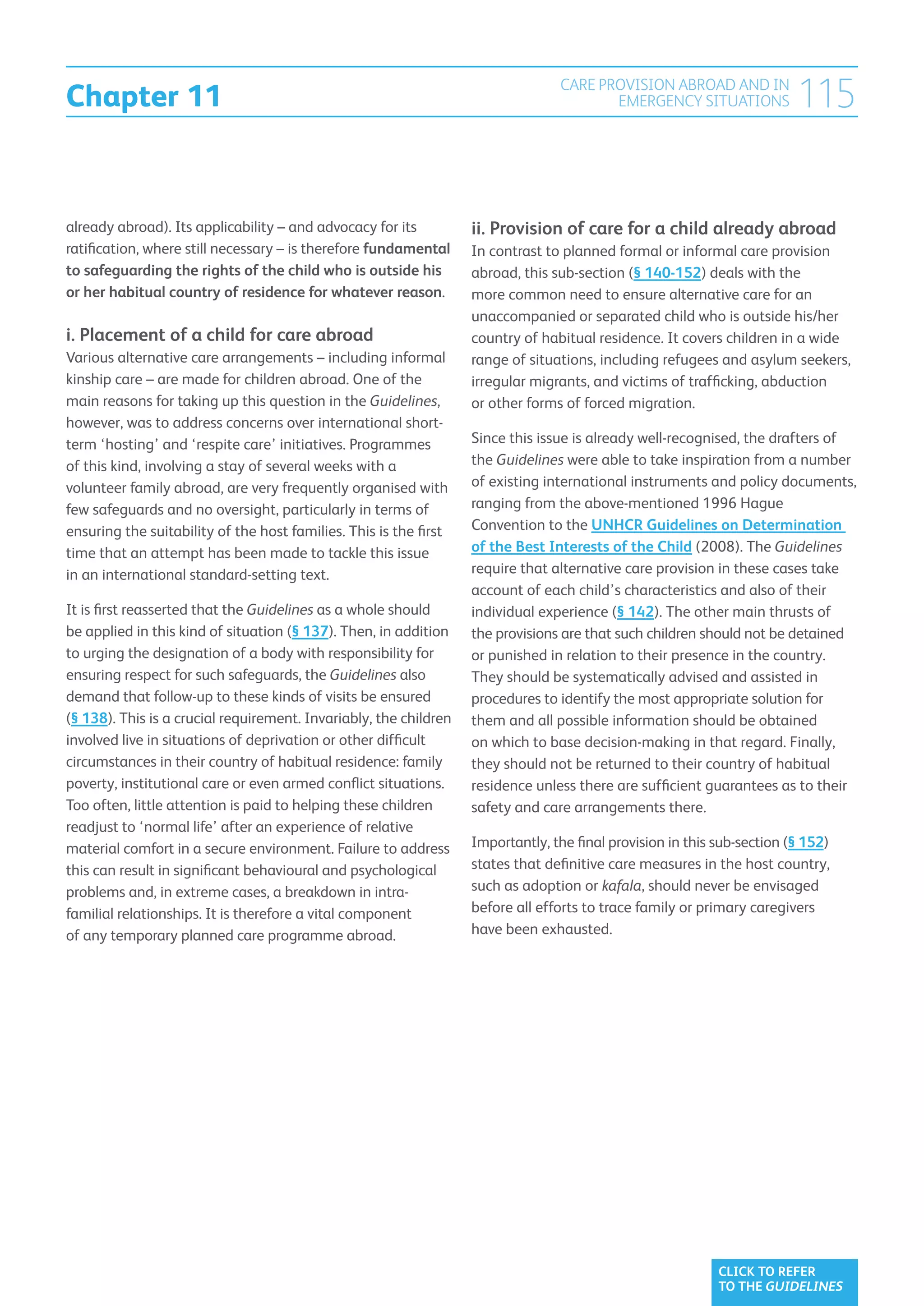 Chapter 11
                                                                                 CARE PROVISION ABROAD AND IN
                                                                                        EMERGENCY SITUATIONS             115

already abroad). Its applicability – and advocacy for its          ii.  rovision of care for a child already abroad
                                                                       P
ratification, where still necessary – is therefore fundamental     In contrast to planned formal or informal care provision
to safeguarding the rights of the child who is outside his         abroad, this sub-section (§ 140-152) deals with the
or her habitual country of residence for whatever reason.          more common need to ensure alternative care for an
                                                                   unaccompanied or separated child who is outside his/her
i.  lacement of a child for care abroad
   P                                                               country of habitual residence. It covers children in a wide
Various alternative care arrangements – including informal         range of situations, including refugees and asylum seekers,
kinship care – are made for children abroad. One of the            irregular migrants, and victims of trafficking, abduction
main reasons for taking up this question in the Guidelines,        or other forms of forced migration.
however, was to address concerns over international short-
term ‘hosting’ and ‘respite care’ initiatives. Programmes          Since this issue is already well-recognised, the drafters of
of this kind, involving a stay of several weeks with a             the Guidelines were able to take inspiration from a number
volunteer family abroad, are very frequently organised with        of existing international instruments and policy documents,
few safeguards and no oversight, particularly in terms of          ranging from the above-mentioned 1996 Hague
ensuring the suitability of the host families. This is the first   Convention to the UNHCR Guidelines on Determination
time that an attempt has been made to tackle this issue            of the Best Interests of the Child (2008). The Guidelines
in an international standard-setting text.                         require that alternative care provision in these cases take
                                                                   account of each child’s characteristics and also of their
It is first reasserted that the Guidelines as a whole should       individual experience (§ 142). The other main thrusts of
be applied in this kind of situation (§ 137). Then, in addition    the provisions are that such children should not be detained
to urging the designation of a body with responsibility for        or punished in relation to their presence in the country.
ensuring respect for such safeguards, the Guidelines also          They should be systematically advised and assisted in
demand that follow-up to these kinds of visits be ensured          procedures to identify the most appropriate solution for
(§ 138). This is a crucial requirement. Invariably, the children   them and all possible information should be obtained
involved live in situations of deprivation or other difficult      on which to base decision-making in that regard. Finally,
circumstances in their country of habitual residence: family       they should not be returned to their country of habitual
poverty, institutional care or even armed conflict situations.     residence unless there are sufficient guarantees as to their
Too often, little attention is paid to helping these children      safety and care arrangements there.
readjust to ‘normal life’ after an experience of relative
material comfort in a secure environment. Failure to address       Importantly, the final provision in this sub-section (§ 152)
this can result in significant behavioural and psychological       states that definitive care measures in the host country,
problems and, in extreme cases, a breakdown in intra-              such as adoption or kafala, should never be envisaged
familial relationships. It is therefore a vital component          before all efforts to trace family or primary caregivers
of any temporary planned care programme abroad.                    have been exhausted.




                                                                                                            CLICK TO REFER
                                                                                                            TO THE GUIDELINES
 