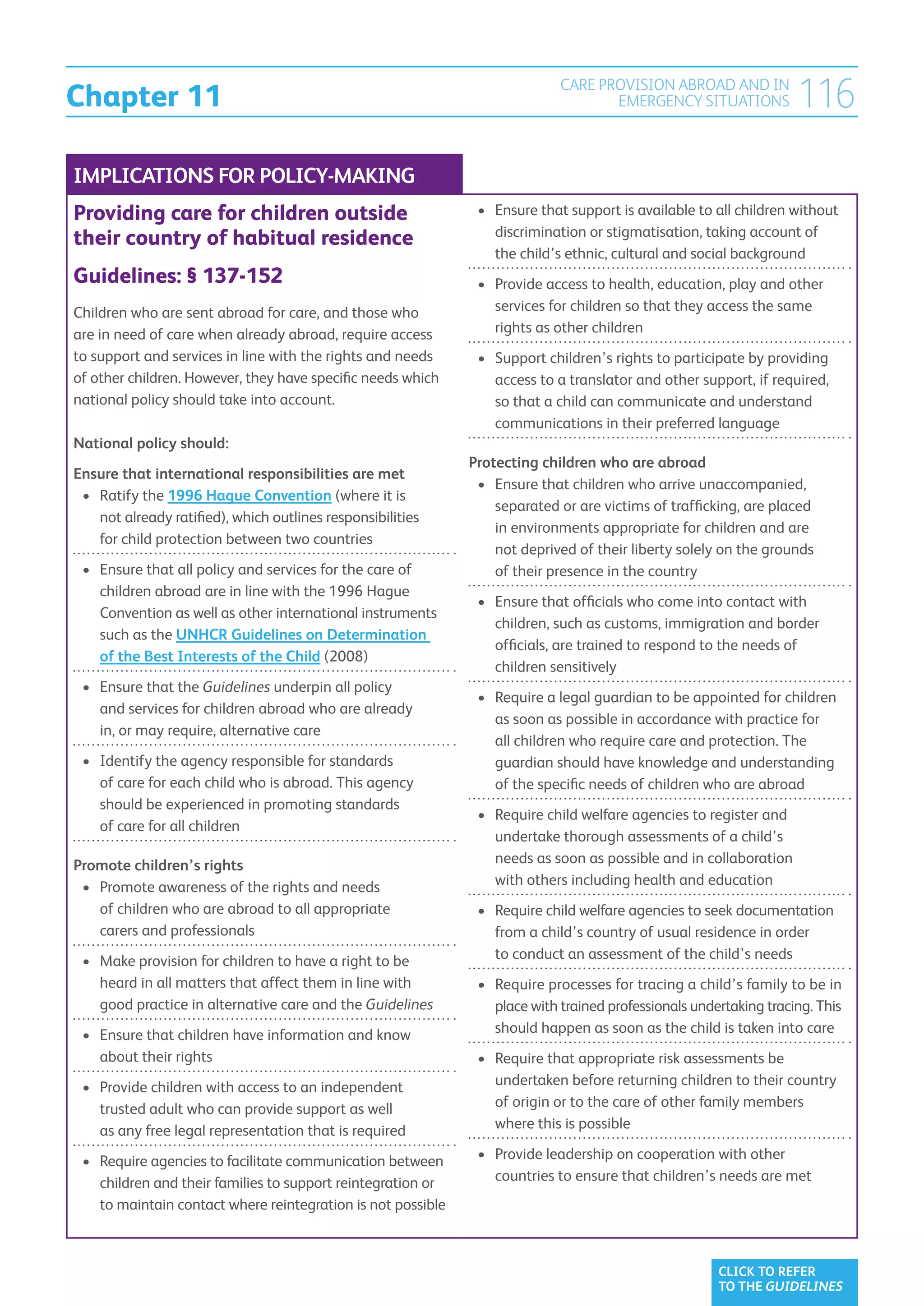 Chapter 11
                                                                            CARE PROVISION ABROAD AND IN
                                                                                   EMERGENCY SITUATIONS             116
IMPLICATIONS FOR POLICY-MAKING
Providing care for children outside                            •	  nsure that support is available to all children without
                                                                  E
                                                                  discrimination or stigmatisation, taking account of
their country of habitual residence
                                                                  the child’s ethnic, cultural and social background
Guidelines: § 137-152                                          •	  rovide access to health, education, play and other
                                                                  P
Children who are sent abroad for care, and those who              services for children so that they access the same
are in need of care when already abroad, require access           rights as other children
to support and services in line with the rights and needs      •	  upport children’s rights to participate by providing
                                                                  S
of other children. However, they have specific needs which        access to a translator and other support, if required,
national policy should take into account.                         so that a child can communicate and understand
                                                                  communications in their preferred language
National policy should:
                                                              Protecting children who are abroad
Ensure that international responsibilities are met
                                                               •	 Ensure that children who arrive unaccompanied,
                                                                  
 •	 Ratify the 1996 Hague Convention (where it is
                                                                  separated or are victims of trafficking, are placed
     not already ratified), which outlines responsibilities
                                                                  in environments appropriate for children and are
     for child protection between two countries
                                                                  not deprived of their liberty solely on the grounds
 •	  nsure that all policy and services for the care of
    E                                                             of their presence in the country
    children abroad are in line with the 1996 Hague
                                                               •	  nsure that officials who come into contact with
                                                                  E
    Convention as well as other international instruments
                                                                  children, such as customs, immigration and border
    such as the UNHCR Guidelines on Determination
                                                                  officials, are trained to respond to the needs of
    of the Best Interests of the Child (2008)
                                                                  children sensitively
 •	  nsure that the Guidelines underpin all policy
    E
                                                               •	  equire a legal guardian to be appointed for children
                                                                  R
    and services for children abroad who are already
                                                                  as soon as possible in accordance with practice for
    in, or may require, alternative care
                                                                  all children who require care and protection. The
 •	  dentify the agency responsible for standards
    I                                                             guardian should have knowledge and understanding
    of care for each child who is abroad. This agency             of the specific needs of children who are abroad
    should be experienced in promoting standards
                                                               •	  equire child welfare agencies to register and
                                                                  R
    of care for all children
                                                                  undertake thorough assessments of a child’s
Promote children’s rights                                         needs as soon as possible and in collaboration
 •	  romote awareness of the rights and needs
    P                                                             with others including health and education
    of children who are abroad to all appropriate              •	  equire child welfare agencies to seek documentation
                                                                  R
    carers and professionals                                      from a child’s country of usual residence in order
 •	  ake provision for children to have a right to be
    M                                                             to conduct an assessment of the child’s needs
    heard in all matters that affect them in line with         •	  equire processes for tracing a child’s family to be in
                                                                  R
    good practice in alternative care and the Guidelines          place with trained professionals undertaking tracing. This
 •	  nsure that children have information and know
    E                                                             should happen as soon as the child is taken into care
    about their rights                                         •	  equire that appropriate risk assessments be
                                                                  R
 •	  rovide children with access to an independent
    P                                                             undertaken before returning children to their country
    trusted adult who can provide support as well                 of origin or to the care of other family members
    as any free legal representation that is required             where this is possible

 •	  equire agencies to facilitate communication between
    R                                                          •	  rovide leadership on cooperation with other
                                                                  P
    children and their families to support reintegration or       countries to ensure that children’s needs are met
    to maintain contact where reintegration is not possible



                                                                                                       CLICK TO REFER
                                                                                                       TO THE GUIDELINES
 