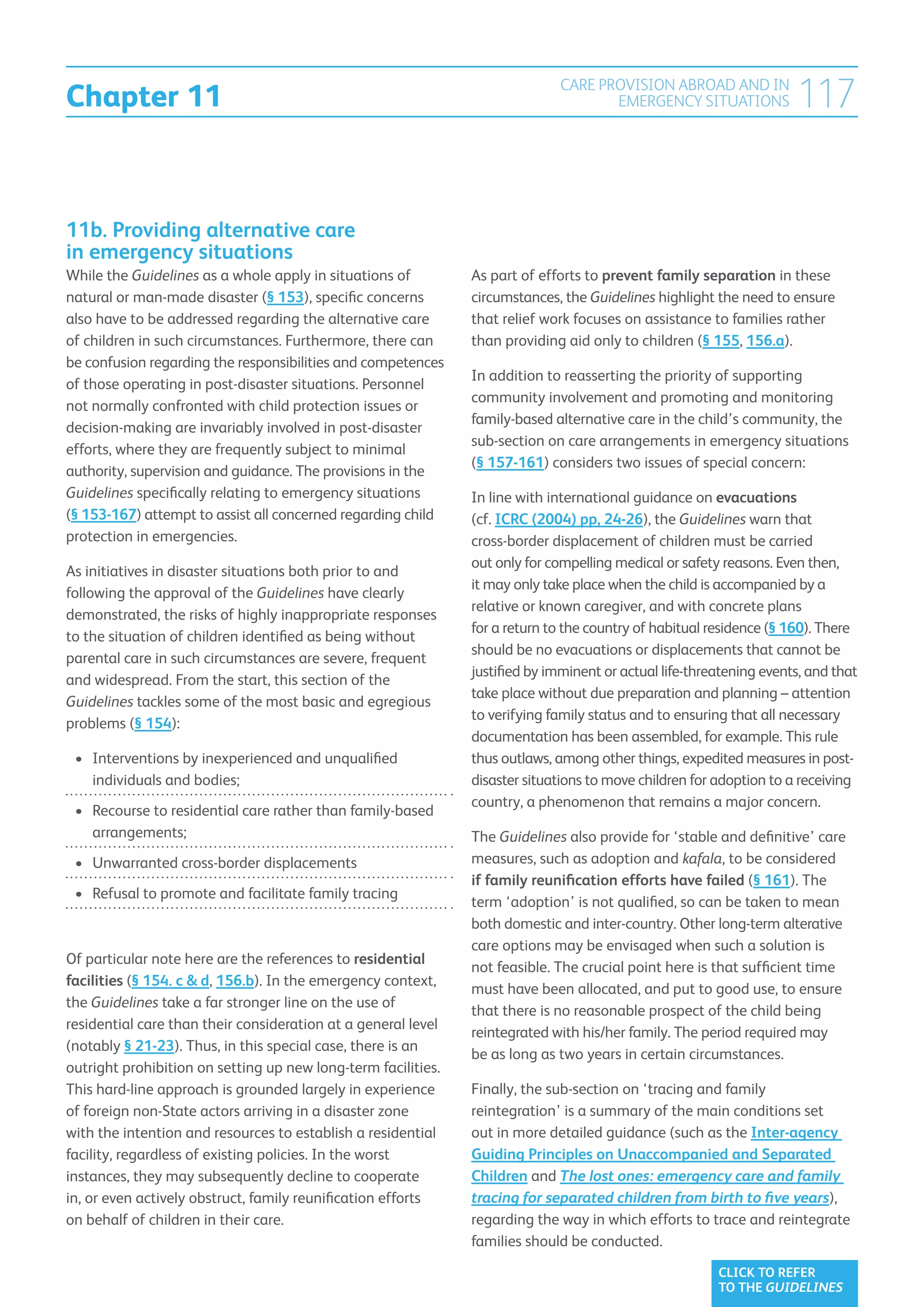 Chapter 11
                                                                             CARE PROVISION ABROAD AND IN
                                                                                    EMERGENCY SITUATIONS             117


11b. Providing alternative care
in emergency situations
While the Guidelines as a whole apply in situations of         As part of efforts to prevent family separation in these
natural or man-made disaster (§ 153), specific concerns        circumstances, the Guidelines highlight the need to ensure
also have to be addressed regarding the alternative care       that relief work focuses on assistance to families rather
of children in such circumstances. Furthermore, there can      than providing aid only to children (§ 155, 156.a).
be confusion regarding the responsibilities and competences
                                                               In addition to reasserting the priority of supporting
of those operating in post-disaster situations. Personnel
                                                               community involvement and promoting and monitoring
not normally confronted with child protection issues or
                                                               family-based alternative care in the child’s community, the
decision-making are invariably involved in post-disaster
                                                               sub-section on care arrangements in emergency situations
efforts, where they are frequently subject to minimal
                                                               (§ 157-161) considers two issues of special concern:
authority, supervision and guidance. The provisions in the
Guidelines specifically relating to emergency situations       In line with international guidance on evacuations
(§ 153-167) attempt to assist all concerned regarding child    (cf. ICRC (2004) pp, 24-26), the Guidelines warn that
protection in emergencies.                                     cross-border displacement of children must be carried
                                                               out only for compelling medical or safety reasons. Even then,
As initiatives in disaster situations both prior to and
                                                               it may only take place when the child is accompanied by a
following the approval of the Guidelines have clearly
                                                               relative or known caregiver, and with concrete plans
demonstrated, the risks of highly inappropriate responses
                                                               for a return to the country of habitual residence (§ 160). There
to the situation of children identified as being without
                                                               should be no evacuations or displacements that cannot be
parental care in such circumstances are severe, frequent
                                                               justified by imminent or actual life-threatening events, and that
and widespread. From the start, this section of the
                                                               take place without due preparation and planning – attention
Guidelines tackles some of the most basic and egregious
                                                               to verifying family status and to ensuring that all necessary
problems (§ 154):
                                                               documentation has been assembled, for example. This rule
 •	 Interventions by inexperienced and unqualified
                                                              thus outlaws, among other things, expedited measures in post-
    individuals and bodies;                                    disaster situations to move children for adoption to a receiving
                                                               country, a phenomenon that remains a major concern.
 •	  ecourse to residential care rather than family-based
    R
    arrangements;                                              The Guidelines also provide for ‘stable and definitive’ care
 •	  nwarranted cross-border displacements
    U                                                          measures, such as adoption and kafala, to be considered
                                                               if family reunification efforts have failed (§ 161). The
 •	  efusal to promote and facilitate family tracing
    R
                                                               term ‘adoption’ is not qualified, so can be taken to mean
                                                               both domestic and inter-country. Other long-term alterative
                                                               care options may be envisaged when such a solution is
Of particular note here are the references to residential
                                                               not feasible. The crucial point here is that sufficient time
facilities (§ 154. c  d, 156.b). In the emergency context,
                                                               must have been allocated, and put to good use, to ensure
the Guidelines take a far stronger line on the use of
                                                               that there is no reasonable prospect of the child being
residential care than their consideration at a general level
                                                               reintegrated with his/her family. The period required may
(notably § 21-23). Thus, in this special case, there is an
                                                               be as long as two years in certain circumstances.
outright prohibition on setting up new long-term facilities.
This hard-line approach is grounded largely in experience      Finally, the sub-section on ‘tracing and family
of foreign non-State actors arriving in a disaster zone        reintegration’ is a summary of the main conditions set
with the intention and resources to establish a residential    out in more detailed guidance (such as the Inter-agency
facility, regardless of existing policies. In the worst        Guiding Principles on Unaccompanied and Separated
instances, they may subsequently decline to cooperate          Children and The lost ones: emergency care and family
in, or even actively obstruct, family reunification efforts    tracing for separated children from birth to five years),
on behalf of children in their care.                           regarding the way in which efforts to trace and reintegrate
                                                               families should be conducted.
                                                                                                        CLICK TO REFER
                                                                                                        TO THE GUIDELINES
 