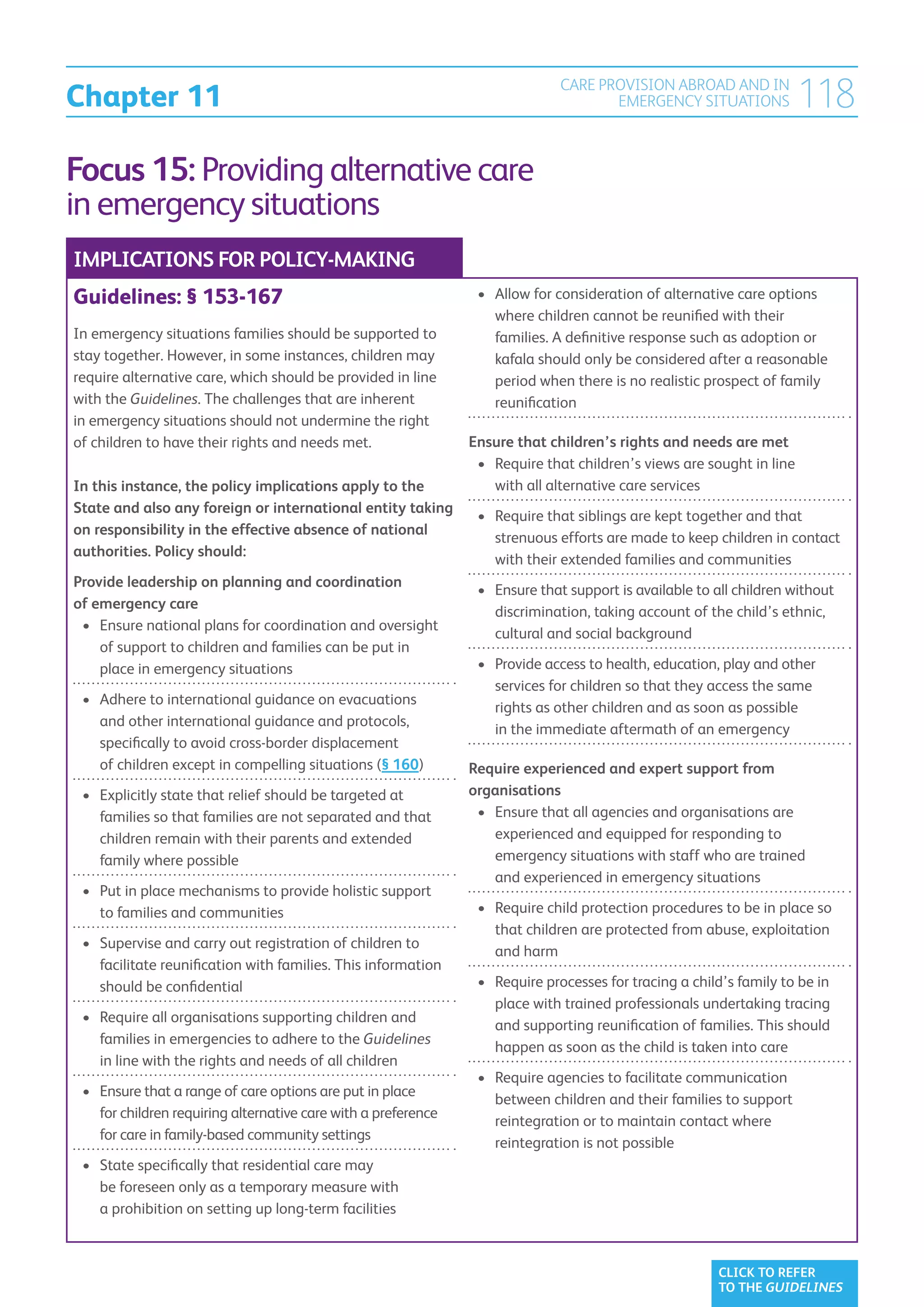 Chapter 11
                                                                              CARE PROVISION ABROAD AND IN
                                                                                     EMERGENCY SITUATIONS              118
Focus 15: Providing alternative care
in emergency situations
IMPLICATIONS FOR POLICY-MAKING
Guidelines: § 153-167                                            •	  llow for consideration of alternative care options
                                                                    A
                                                                    where children cannot be reunified with their
In emergency situations families should be supported to             families. A definitive response such as adoption or
stay together. However, in some instances, children may             kafala should only be considered after a reasonable
require alternative care, which should be provided in line          period when there is no realistic prospect of family
with the Guidelines. The challenges that are inherent               reunification
in emergency situations should not undermine the right
of children to have their rights and needs met.                 Ensure that children’s rights and needs are met
                                                                 •	 Require that children’s views are sought in line
                                                                    
In this instance, the policy implications apply to the              with all alternative care services
State and also any foreign or international entity taking
                                                                 •	  equire that siblings are kept together and that
                                                                    R
on responsibility in the effective absence of national
                                                                    strenuous efforts are made to keep children in contact
authorities. Policy should:
                                                                    with their extended families and communities
Provide leadership on planning and coordination
                                                                 •	  nsure that support is available to all children without
                                                                    E
of emergency care
                                                                    discrimination, taking account of the child’s ethnic,
 •	  nsure national plans for coordination and oversight
    E
                                                                    cultural and social background
    of support to children and families can be put in
    place in emergency situations                                •	  rovide access to health, education, play and other
                                                                    P
                                                                    services for children so that they access the same
 •	  dhere to international guidance on evacuations
    A
                                                                    rights as other children and as soon as possible
    and other international guidance and protocols,
                                                                    in the immediate aftermath of an emergency
    specifically to avoid cross-border displacement
    of children except in compelling situations (§ 160)         Require experienced and expert support from
 •	  xplicitly state that relief should be targeted at
    E                                                           organisations
    families so that families are not separated and that         •	  nsure that all agencies and organisations are
                                                                    E
    children remain with their parents and extended                 experienced and equipped for responding to
    family where possible                                           emergency situations with staff who are trained
                                                                    and experienced in emergency situations
 •	  ut in place mechanisms to provide holistic support
    P
    to families and communities                                  •	  equire child protection procedures to be in place so
                                                                    R
                                                                    that children are protected from abuse, exploitation
 •	  upervise and carry out registration of children to
    S
                                                                    and harm
    facilitate reunification with families. This information
    should be confidential                                       •	  equire processes for tracing a child’s family to be in
                                                                    R
                                                                    place with trained professionals undertaking tracing
 •	  equire all organisations supporting children and
    R
                                                                    and supporting reunification of families. This should
    families in emergencies to adhere to the Guidelines
                                                                    happen as soon as the child is taken into care
    in line with the rights and needs of all children
                                                                 •	  equire agencies to facilitate communication
                                                                    R
 •	  nsure that a range of care options are put in place
    E
                                                                    between children and their families to support
    for children requiring alternative care with a preference
                                                                    reintegration or to maintain contact where
    for care in family-based community settings
                                                                    reintegration is not possible
 •	  tate specifically that residential care may
    S
    be foreseen only as a temporary measure with
    a prohibition on setting up long-term facilities



                                                                                                         CLICK TO REFER
                                                                                                         TO THE GUIDELINES
 