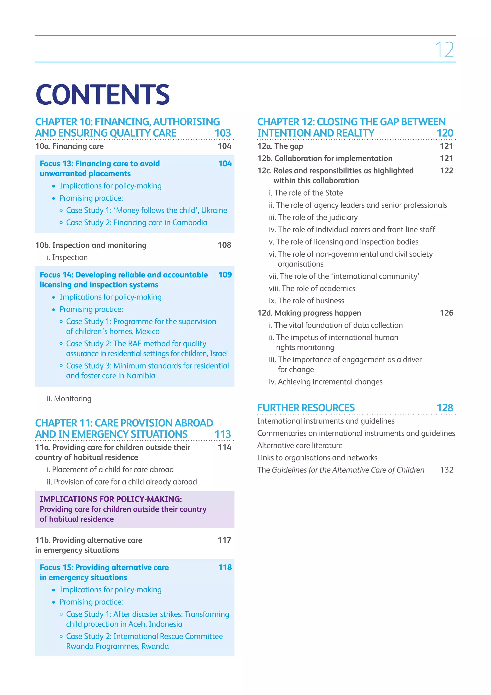 12

CONTENTS
CHAPTER 10: FINANCING, AUTHORISING                                   CHAPTER 12: CLOSING THE GAP BETWEEN
AND ENSURING QUALITY CARE	       103                                 INTENTION AND REALITY	            120
10a. Financing care	                                         104     12a. The gap	                                              121
                                                                     12b. Collaboration for implementation	                     121
    Focus 13: Financing care to avoid 	               104
    unwarranted placements                                           12c.  oles and responsibilities as highlighted 	
                                                                          R                                                     122
                                                                          within this collaboration	
    	 •	 Implications for policy-making
                                                                     	 i.  he role of the State	
                                                                          T
    	 •	 Promising practice:
                                                                     	 ii.  he role of agency leaders and senior professionals	
                                                                           T
    		  ase Study 1: ‘Money follows the child’, Ukraine
           C
                                                                     	 iii.  he role of the judiciary	
                                                                            T
    		   Case Study 2: Financing care in Cambodia
                                                                     	 iv.  he role of individual carers and front-line staff	
                                                                            T
10b. Inspection and monitoring	                              108     	 v.  he role of licensing and inspection bodies	
                                                                           T
	 i. Inspection	                                                    	 vi.  he role of non-governmental and civil society
                                                                            T
                                                                            organisations	
    Focus 14: Developing reliable and accountable 	 109              	 vii.  he role of the ‘international community’	
                                                                             T
    licensing and inspection systems                                 	 viii.  he role of academics	
                                                                              T
    	 •	 Implications for policy-making                              	 ix.  he role of business	
                                                                            T
    	 •	 Promising practice:                                         12d. Making progress happen	                               126
    		  ase Study 1: Programme for the supervision
            C                                                        	 i.  he vital foundation of data collection	
                                                                          T
            of children’s homes, Mexico
                                                                     	 ii.  he impetus of international human
                                                                           T
    		  ase Study 2: The RAF method for quality
            C                                                              rights monitoring	
            assurance in residential settings for children, Israel
                                                                     	 iii.  he importance of engagement as a driver
                                                                            T
    		  ase Study 3: Minimum standards for residential
            C                                                               for change	
            and foster care in Namibia
                                                                     	 iv.  chieving incremental changes	
                                                                            A

	     ii. Monitoring	
                                                                     FURTHER RESOURCES	                                      128
CHAPTER 11: CARE PROVISION ABROAD                                    International instruments and guidelines
AND IN EMERGENCY SITUATIONS	      113                                Commentaries on international instruments and guidelines
11a. Providing care for children outside their 	             114     Alternative care literature
country of habitual residence	                                       Links to organisations and networks
	 i.  lacement of a child for care abroad	
     P                                                               The Guidelines for the Alternative Care of Children	 132
	 ii.  rovision of care for a child already abroad	
      P

    Implications for policy-making:
    Providing care for children outside their country
    of habitual residence

11b. Providing alternative care 	                            117
in emergency situations	

    Focus 15: Providing alternative care 	             118
    in emergency situations
    	 •	  mplications for policy-making
         I
    	 •	  romising practice:
         P
    		  ase Study 1: After disaster strikes: Transforming
            C
            child protection in Aceh, Indonesia
    		  ase Study 2: International Rescue Committee
            C
            Rwanda Programmes, Rwanda
 