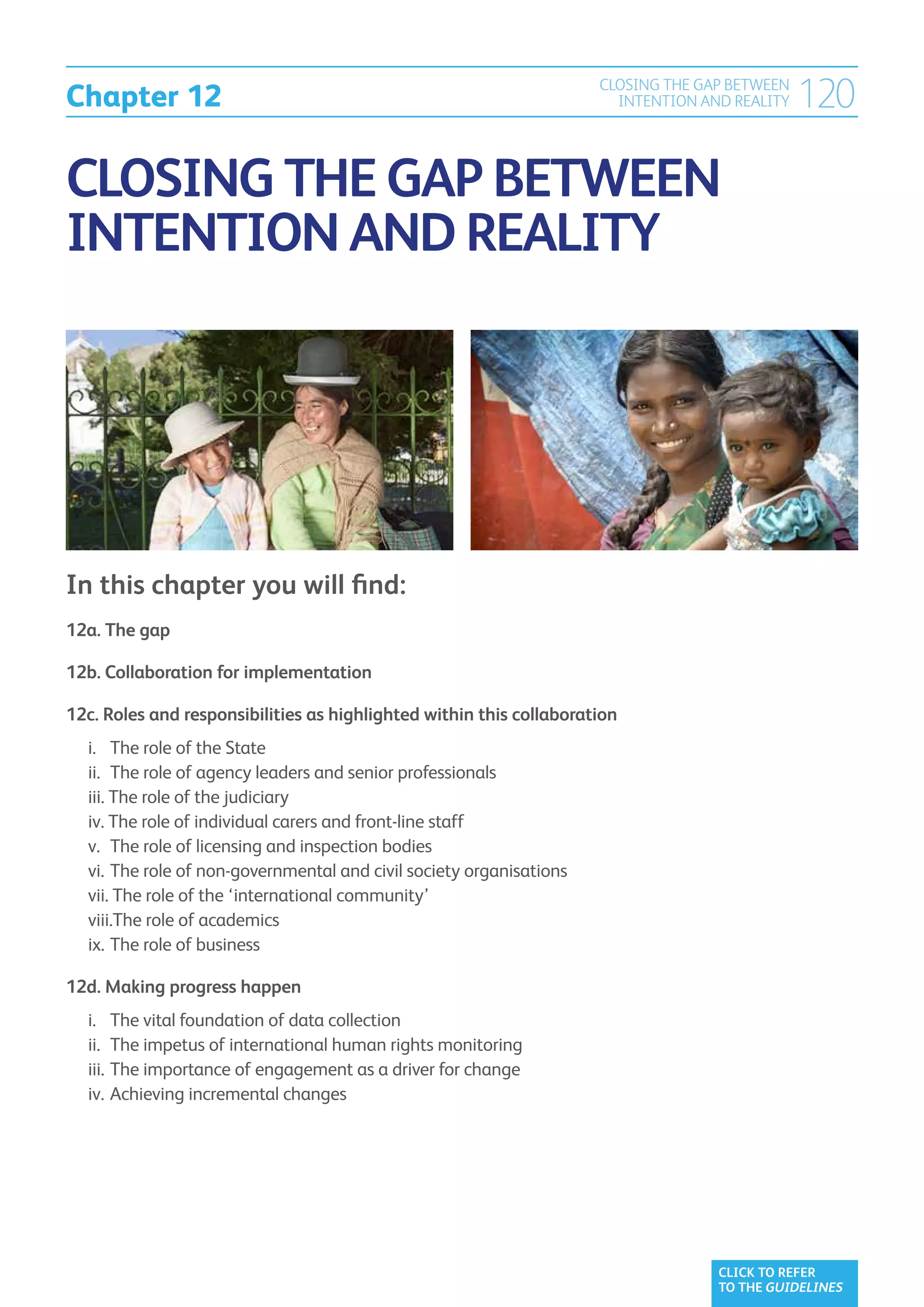Chapter 12
                                                                          CLOSING THE GAP BETWEEN
                                                                            INTENTION AND REALITY   120

CLOSING THE GAP BETWEEN
INTENTION AND REALITY




In this chapter you will find:
12a. The gap	

12b. Collaboration for implementation	

12c.  oles and responsibilities as highlighted within this collaboration	
     R
	   i. 		 The role of the State	
	   ii. 	 he role of agency leaders and senior professionals	
           T
	   iii. The role of the judiciary	
          
	   iv. The role of individual carers and front-line staff	
          
	   v. 	The role of licensing and inspection bodies	
	   vi. 	 he role of non-governmental and civil society organisations	
           T
	   vii. The role of the ‘international community’	
           
	   viii.The role of academics	
	   ix. 	The role of business	

12d. Making progress happen	
	   i. 		 he vital foundation of data collection	
          T
	   ii. 	The impetus of international human rights monitoring	
	   iii. 	The importance of engagement as a driver for change	
	   iv. 	Achieving incremental changes




                                                                                        CLICK TO REFER
                                                                                        TO THE GUIDELINES
 