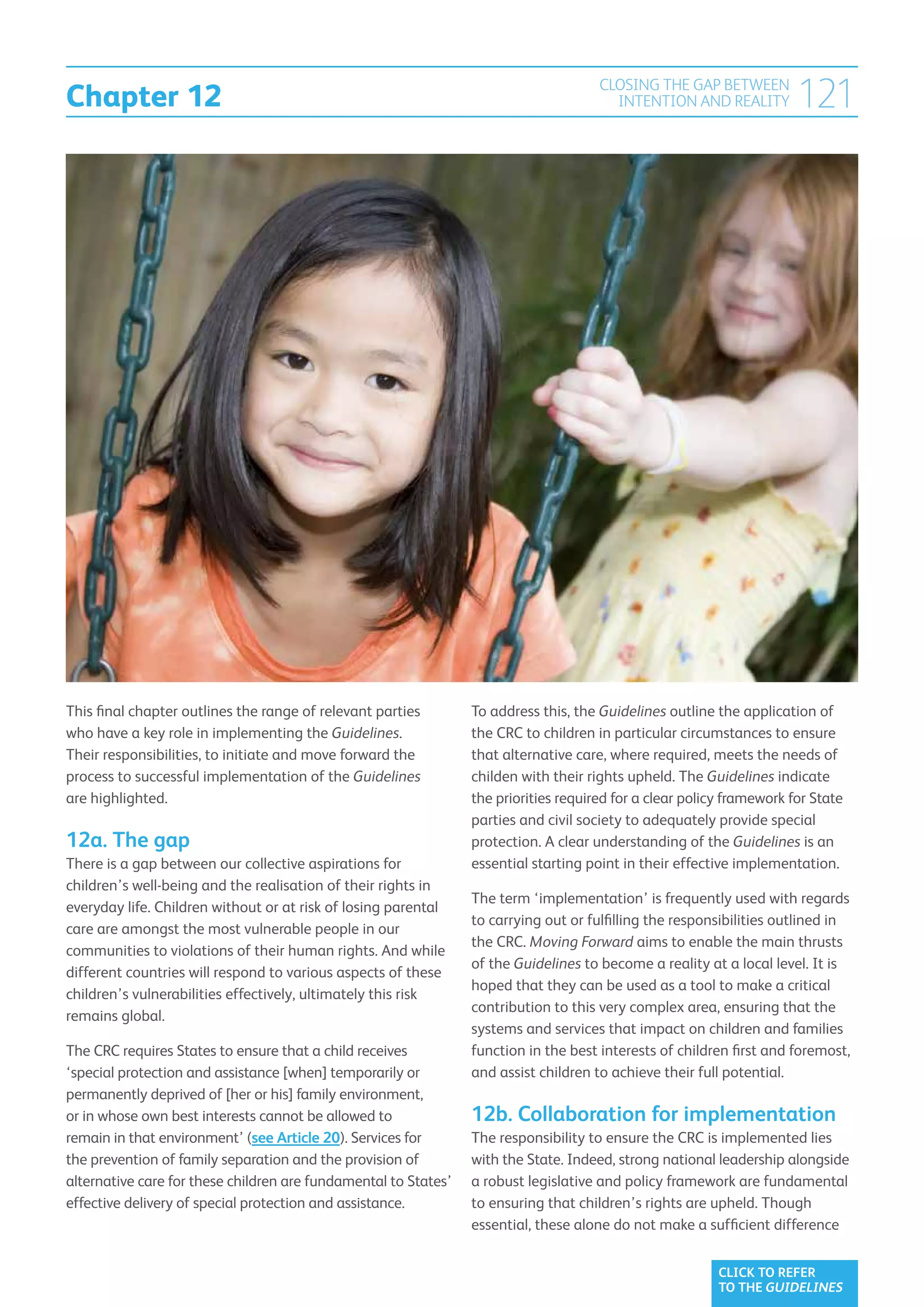 Chapter 12
                                                                                      CLOSING THE GAP BETWEEN
                                                                                        INTENTION AND REALITY          121




This final chapter outlines the range of relevant parties        To address this, the Guidelines outline the application of
who have a key role in implementing the Guidelines.              the CRC to children in particular circumstances to ensure
Their responsibilities, to initiate and move forward the         that alternative care, where required, meets the needs of
process to successful implementation of the Guidelines           childen with their rights upheld. The Guidelines indicate
are highlighted.                                                 the priorities required for a clear policy framework for State
                                                                 parties and civil society to adequately provide special
12a. The gap                                                     protection. A clear understanding of the Guidelines is an
There is a gap between our collective aspirations for            essential starting point in their effective implementation.
children’s well-being and the realisation of their rights in
                                                                 The term ‘implementation’ is frequently used with regards
everyday life. Children without or at risk of losing parental
                                                                 to carrying out or fulfilling the responsibilities outlined in
care are amongst the most vulnerable people in our
                                                                 the CRC. Moving Forward aims to enable the main thrusts
communities to violations of their human rights. And while
                                                                 of the Guidelines to become a reality at a local level. It is
different countries will respond to various aspects of these
                                                                 hoped that they can be used as a tool to make a critical
children’s vulnerabilities effectively, ultimately this risk
                                                                 contribution to this very complex area, ensuring that the
remains global.
                                                                 systems and services that impact on children and families
The CRC requires States to ensure that a child receives          function in the best interests of children first and foremost,
‘special protection and assistance [when] temporarily or         and assist children to achieve their full potential.
permanently deprived of [her or his] family environment,
or in whose own best interests cannot be allowed to              12b. Collaboration for implementation
remain in that environment’ (see Article 20). Services for       The responsibility to ensure the CRC is implemented lies
the prevention of family separation and the provision of         with the State. Indeed, strong national leadership alongside
alternative care for these children are fundamental to States’   a robust legislative and policy framework are fundamental
effective delivery of special protection and assistance.         to ensuring that children’s rights are upheld. Though
                                                                 essential, these alone do not make a sufficient difference


                                                                                                          CLICK TO REFER
                                                                                                          TO THE GUIDELINES
 